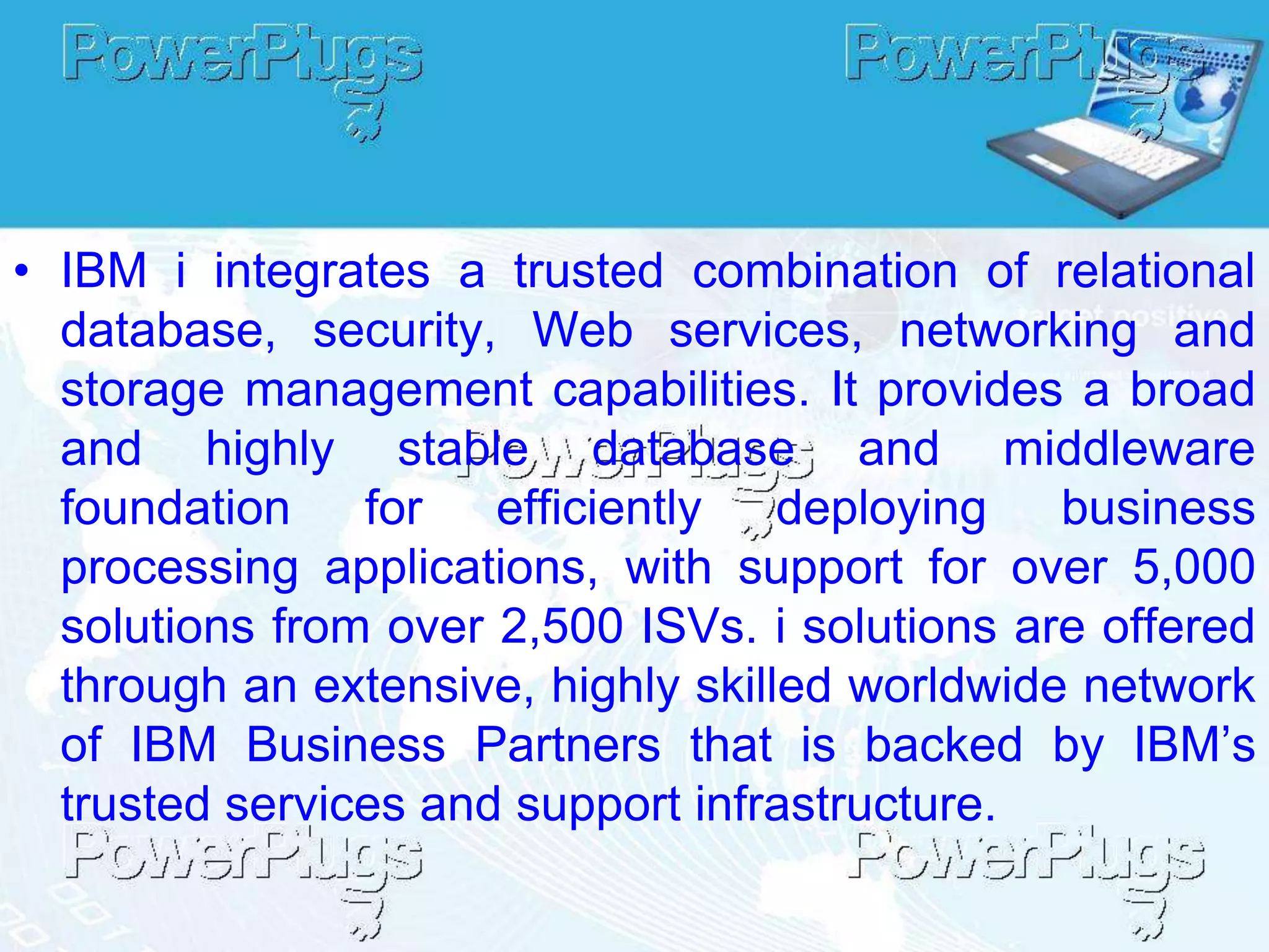 • IBM i integrates a trusted combination of relational
  database, security, Web services, networking and
  storage management capabilities. It provides a broad
  and highly stable database and middleware
  foundation    for efficiently     deploying   business
  processing applications, with support for over 5,000
  solutions from over 2,500 ISVs. i solutions are offered
  through an extensive, highly skilled worldwide network
  of IBM Business Partners that is backed by IBM’s
  trusted services and support infrastructure.
 