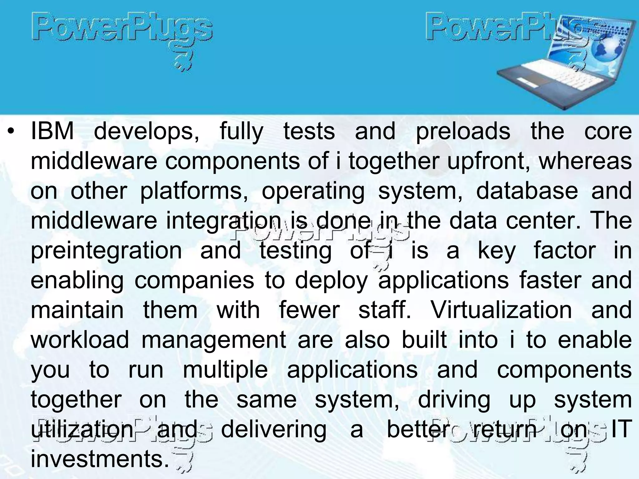 • IBM develops, fully tests and preloads the core
  middleware components of i together upfront, whereas
  on other platforms, operating system, database and
  middleware integration is done in the data center. The
  preintegration and testing of i is a key factor in
  enabling companies to deploy applications faster and
  maintain them with fewer staff. Virtualization and
  workload management are also built into i to enable
  you to run multiple applications and components
  together on the same system, driving up system
  utilization and delivering a better return on IT
  investments.
 