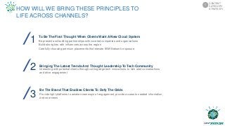 1
2 Bringing The Latest Trends And Thought Leadership To Tech Community
Interacting with potential clients through cutting edge tech innovations, to kick start conversations
and drive engagement
3
To Be The First Thought When Clients Want A New Cloud System
Be present and building partnerships with coveted companies and organizations
Build strong ties with influencers across the region
Carefully choosing premium placements that elevate IBM Watson’s exposure
Be The Brand That Enables Clients To Defy The Odds
Provide right platforms to awaken new ways of engagement, provide access to needed information,
and new-news
HOW WILL WE BRING THESE PRINCIPLES TO
LIFE ACROSS CHANNELS?
CONTENT
CATEGORY
STRATEGTY
5
 
