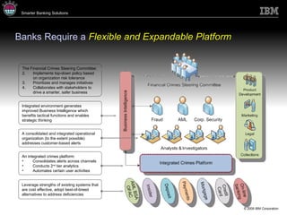 Banks Require a  Flexible and Expandable Platform Leverage strengths of existing systems that are cost effective, adopt best-of-breed alternatives to address deficiencies An integrated crimes platform: Consolidates alerts across channels Conducts 2 nd  tier analytics Automates certain user activities A consolidated and integrated operational organization (to the extent possible) addresses customer-based alerts Integrated environment generates improved Business Intelligence which benefits tactical functions and enables strategic thinking The Financial Crimes Steering Committee: Implements top-down policy based on organization risk tolerance Prioritizes and manages initiatives Collaborates with stakeholders to drive a smarter, safer business 