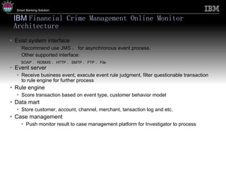 IBM  Financial Crime Management Online Monitor Architecture Exist system interface Recommend use JMS ， for asynchronous event process. Other supported interface: SOAP 、 RDBMS 、 HTTP 、 SMTP 、 FTP 、 File Event server Receive business event, execute event rule judgment, filter questionable transaction to rule engine for further process Rule engine Score transaction based on event type, customer behavior model Data mart Store customer, account, channel, merchant, tansaction log and etc. Case management Push monitor result to case management platform for Investigator to process 