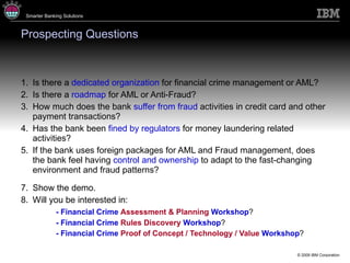 Prospecting Questions Is there a  dedicated organization  for financial crime management or AML? Is there a  roadmap  for AML or Anti-Fraud? How much does the bank  suffer from fraud  activities in credit card and other payment transactions? Has the bank been  fined by regulators  for money laundering related activities? If the bank uses foreign packages for AML and Fraud management, does the bank feel having  control and ownership  to adapt to the fast-changing environment and fraud patterns? Show the demo. Will you be interested in : -  Financial Crime  Assessment & Planning   Workshop ? -  Financial Crime  Rules Discovery   Workshop ? -  Financial Crime  Proof of Concept / Technology / Value   Workshop ? 