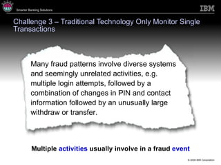 Challenge 3 – Traditional Technology Only Monitor Single Transactions Multiple  activities  usually involve in a fraud  event Many fraud patterns involve diverse systems and seemingly unrelated activities, e.g. multiple login attempts, followed by a combination of changes in PIN and contact information followed by an unusually large withdraw or transfer.  