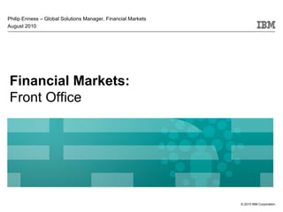 Philip Enness – Global Solutions Manager, Financial Markets
August 2010




Financial Markets:
Front Office




                                                              © 2010 IBM Corporation
 