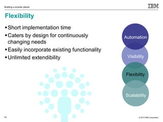 Building a smarter planet



Flexibility
 Short implementation time
 Caters by design for continuously           Automation
  changing needs
 Easily incorporate existing functionality
 Unlimited extendibility                      Visibility


                                              Flexibility



                                              Scalability



10                                                   © 2010 IBM Corporation
 