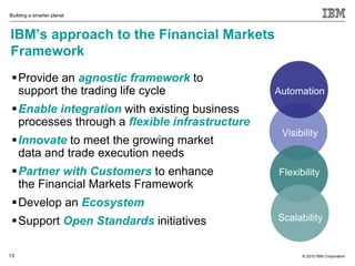 Building a smarter planet



IBM’s approach to the Financial Markets
Framework
  Provide an agnostic framework to
   support the trading life cycle                Automation
  Enable integration with existing business
   processes through a flexible infrastructure
                                                  Visibility
  Innovate to meet the growing market
   data and trade execution needs
  Partner with Customers to enhance             Flexibility
   the Financial Markets Framework
  Develop an Ecosystem
  Support Open Standards initiatives            Scalability


13                                                     © 2010 IBM Corporation
 