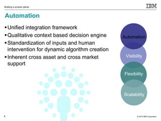 Building a smarter planet



Automation
 Unified integration framework
 Qualitative context based decision engine     Automation
 Standardization of inputs and human
  intervention for dynamic algorithm creation
 Inherent cross asset and cross market          Visibility
  support
                                                Flexibility



                                                Scalability



8                                                      © 2010 IBM Corporation
 