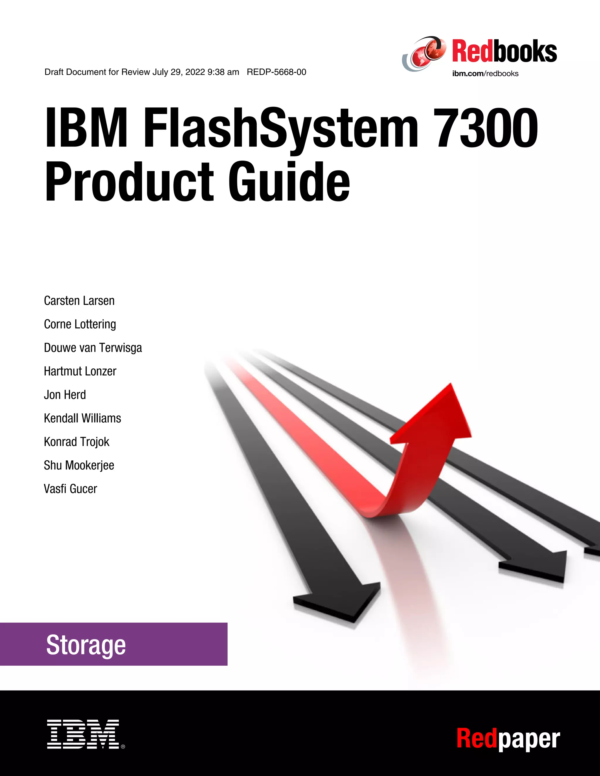 Draft Document for Review July 29, 2022 9:38 am REDP-5668-00
Redpaper
Front cover
IBM FlashSystem 7300
Product Guide
Carsten Larsen
Corne Lottering
Douwe van Terwisga
Hartmut Lonzer
Jon Herd
Kendall Williams
Konrad Trojok
Shu Mookerjee
Vasfi Gucer
 