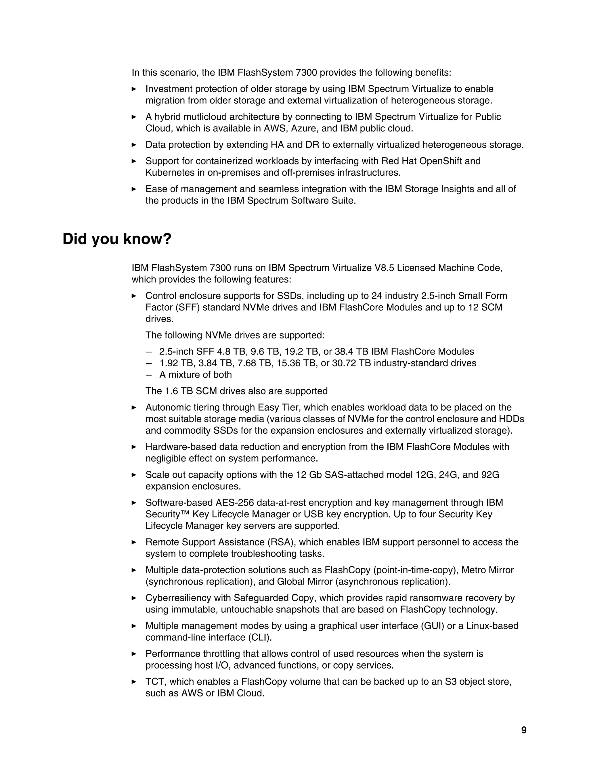 9
In this scenario, the IBM FlashSystem 7300 provides the following benefits:
򐂰 Investment protection of older storage by using IBM Spectrum Virtualize to enable
migration from older storage and external virtualization of heterogeneous storage.
򐂰 A hybrid mutlicloud architecture by connecting to IBM Spectrum Virtualize for Public
Cloud, which is available in AWS, Azure, and IBM public cloud.
򐂰 Data protection by extending HA and DR to externally virtualized heterogeneous storage.
򐂰 Support for containerized workloads by interfacing with Red Hat OpenShift and
Kubernetes in on-premises and off-premises infrastructures.
򐂰 Ease of management and seamless integration with the IBM Storage Insights and all of
the products in the IBM Spectrum Software Suite.
Did you know?
IBM FlashSystem 7300 runs on IBM Spectrum Virtualize V8.5 Licensed Machine Code,
which provides the following features:
򐂰 Control enclosure supports for SSDs, including up to 24 industry 2.5-inch Small Form
Factor (SFF) standard NVMe drives and IBM FlashCore Modules and up to 12 SCM
drives.
The following NVMe drives are supported:
– 2.5-inch SFF 4.8 TB, 9.6 TB, 19.2 TB, or 38.4 TB IBM FlashCore Modules
– 1.92 TB, 3.84 TB, 7.68 TB, 15.36 TB, or 30.72 TB industry-standard drives
– A mixture of both
The 1.6 TB SCM drives also are supported
򐂰 Autonomic tiering through Easy Tier, which enables workload data to be placed on the
most suitable storage media (various classes of NVMe for the control enclosure and HDDs
and commodity SSDs for the expansion enclosures and externally virtualized storage).
򐂰 Hardware-based data reduction and encryption from the IBM FlashCore Modules with
negligible effect on system performance.
򐂰 Scale out capacity options with the 12 Gb SAS-attached model 12G, 24G, and 92G
expansion enclosures.
򐂰 Software-based AES-256 data-at-rest encryption and key management through IBM
Security™ Key Lifecycle Manager or USB key encryption. Up to four Security Key
Lifecycle Manager key servers are supported.
򐂰 Remote Support Assistance (RSA), which enables IBM support personnel to access the
system to complete troubleshooting tasks.
򐂰 Multiple data-protection solutions such as FlashCopy (point-in-time-copy), Metro Mirror
(synchronous replication), and Global Mirror (asynchronous replication).
򐂰 Cyberresiliency with Safeguarded Copy, which provides rapid ransomware recovery by
using immutable, untouchable snapshots that are based on FlashCopy technology.
򐂰 Multiple management modes by using a graphical user interface (GUI) or a Linux-based
command-line interface (CLI).
򐂰 Performance throttling that allows control of used resources when the system is
processing host I/O, advanced functions, or copy services.
򐂰 TCT, which enables a FlashCopy volume that can be backed up to an S3 object store,
such as AWS or IBM Cloud.
 