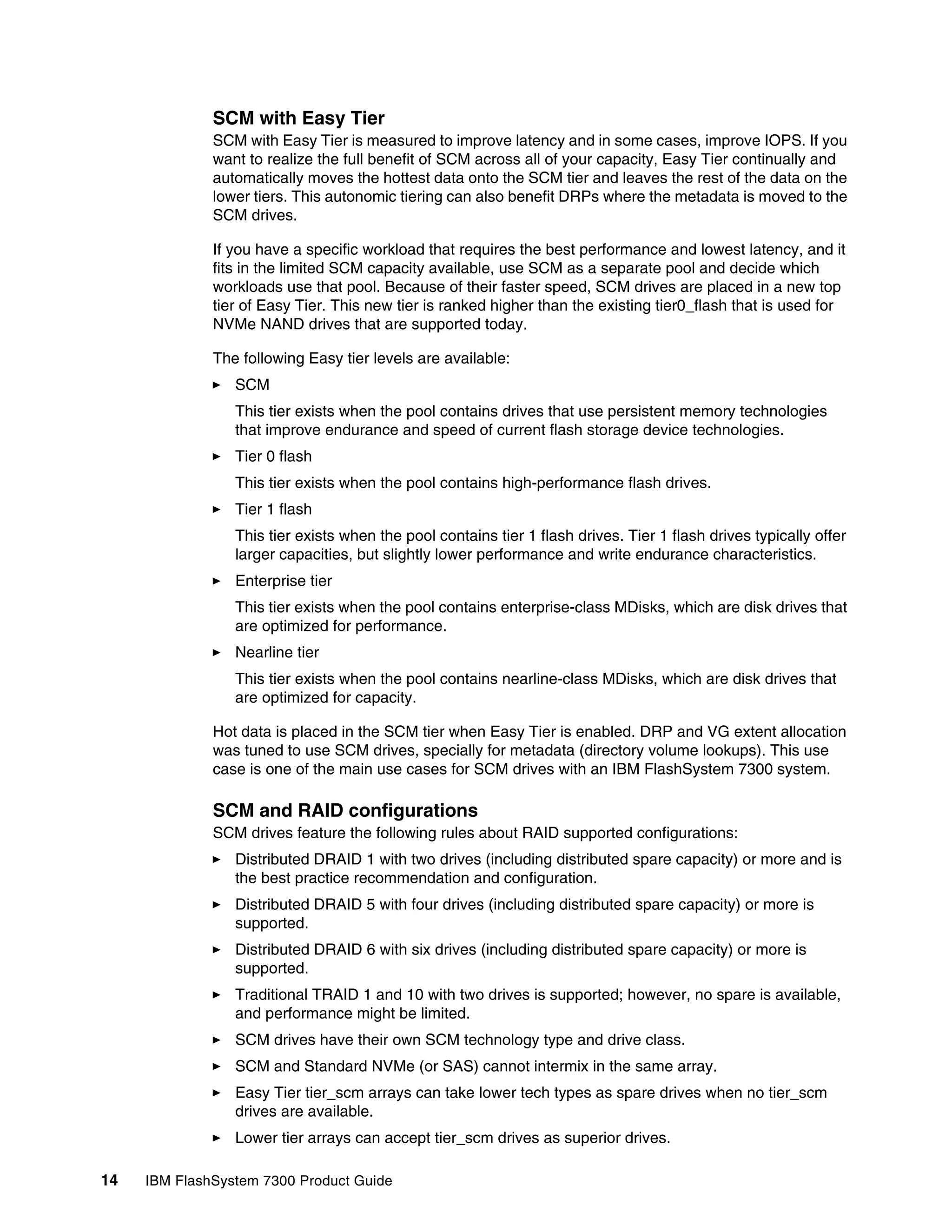 14 IBM FlashSystem 7300 Product Guide
SCM with Easy Tier
SCM with Easy Tier is measured to improve latency and in some cases, improve IOPS. If you
want to realize the full benefit of SCM across all of your capacity, Easy Tier continually and
automatically moves the hottest data onto the SCM tier and leaves the rest of the data on the
lower tiers. This autonomic tiering can also benefit DRPs where the metadata is moved to the
SCM drives.
If you have a specific workload that requires the best performance and lowest latency, and it
fits in the limited SCM capacity available, use SCM as a separate pool and decide which
workloads use that pool. Because of their faster speed, SCM drives are placed in a new top
tier of Easy Tier. This new tier is ranked higher than the existing tier0_flash that is used for
NVMe NAND drives that are supported today.
The following Easy tier levels are available:
򐂰 SCM
This tier exists when the pool contains drives that use persistent memory technologies
that improve endurance and speed of current flash storage device technologies.
򐂰 Tier 0 flash
This tier exists when the pool contains high-performance flash drives.
򐂰 Tier 1 flash
This tier exists when the pool contains tier 1 flash drives. Tier 1 flash drives typically offer
larger capacities, but slightly lower performance and write endurance characteristics.
򐂰 Enterprise tier
This tier exists when the pool contains enterprise-class MDisks, which are disk drives that
are optimized for performance.
򐂰 Nearline tier
This tier exists when the pool contains nearline-class MDisks, which are disk drives that
are optimized for capacity.
Hot data is placed in the SCM tier when Easy Tier is enabled. DRP and VG extent allocation
was tuned to use SCM drives, specially for metadata (directory volume lookups). This use
case is one of the main use cases for SCM drives with an IBM FlashSystem 7300 system.
SCM and RAID configurations
SCM drives feature the following rules about RAID supported configurations:
򐂰 Distributed DRAID 1 with two drives (including distributed spare capacity) or more and is
the best practice recommendation and configuration.
򐂰 Distributed DRAID 5 with four drives (including distributed spare capacity) or more is
supported.
򐂰 Distributed DRAID 6 with six drives (including distributed spare capacity) or more is
supported.
򐂰 Traditional TRAID 1 and 10 with two drives is supported; however, no spare is available,
and performance might be limited.
򐂰 SCM drives have their own SCM technology type and drive class.
򐂰 SCM and Standard NVMe (or SAS) cannot intermix in the same array.
򐂰 Easy Tier tier_scm arrays can take lower tech types as spare drives when no tier_scm
drives are available.
򐂰 Lower tier arrays can accept tier_scm drives as superior drives.
 