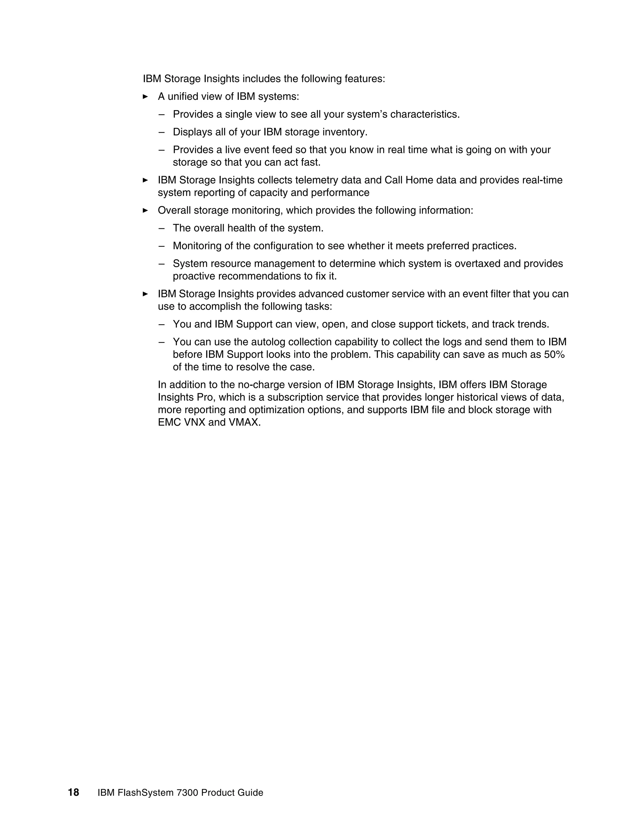 18 IBM FlashSystem 7300 Product Guide
IBM Storage Insights includes the following features:
򐂰 A unified view of IBM systems:
– Provides a single view to see all your system’s characteristics.
– Displays all of your IBM storage inventory.
– Provides a live event feed so that you know in real time what is going on with your
storage so that you can act fast.
򐂰 IBM Storage Insights collects telemetry data and Call Home data and provides real-time
system reporting of capacity and performance
򐂰 Overall storage monitoring, which provides the following information:
– The overall health of the system.
– Monitoring of the configuration to see whether it meets preferred practices.
– System resource management to determine which system is overtaxed and provides
proactive recommendations to fix it.
򐂰 IBM Storage Insights provides advanced customer service with an event filter that you can
use to accomplish the following tasks:
– You and IBM Support can view, open, and close support tickets, and track trends.
– You can use the autolog collection capability to collect the logs and send them to IBM
before IBM Support looks into the problem. This capability can save as much as 50%
of the time to resolve the case.
In addition to the no-charge version of IBM Storage Insights, IBM offers IBM Storage
Insights Pro, which is a subscription service that provides longer historical views of data,
more reporting and optimization options, and supports IBM file and block storage with
EMC VNX and VMAX.
 