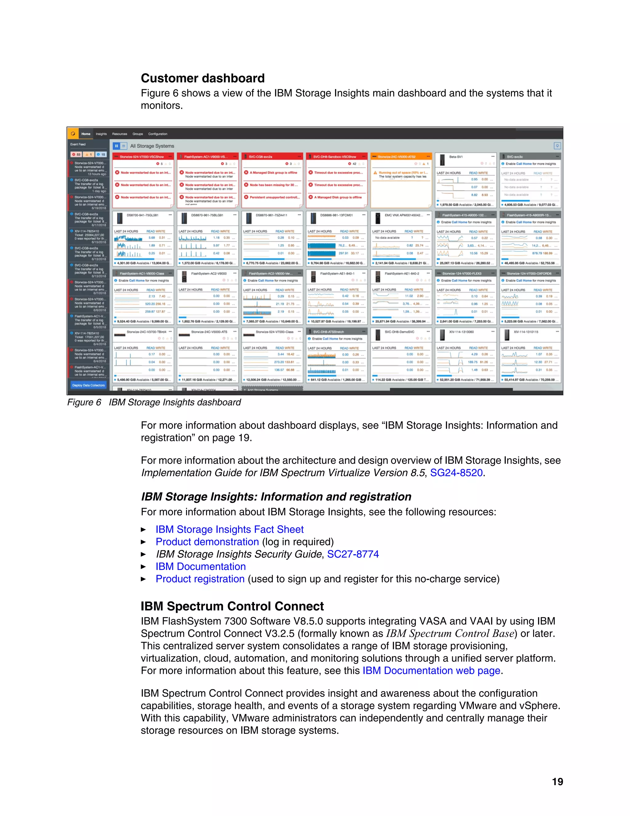 19
Customer dashboard
Figure 6 shows a view of the IBM Storage Insights main dashboard and the systems that it
monitors.
Figure 6 IBM Storage Insights dashboard
For more information about dashboard displays, see “IBM Storage Insights: Information and
registration” on page 19.
For more information about the architecture and design overview of IBM Storage Insights, see
Implementation Guide for IBM Spectrum Virtualize Version 8.5, SG24-8520.
IBM Storage Insights: Information and registration
For more information about IBM Storage Insights, see the following resources:
򐂰 IBM Storage Insights Fact Sheet
򐂰 Product demonstration (log in required)
򐂰 IBM Storage Insights Security Guide, SC27-8774
򐂰 IBM Documentation
򐂰 Product registration (used to sign up and register for this no-charge service)
IBM Spectrum Control Connect
IBM FlashSystem 7300 Software V8.5.0 supports integrating VASA and VAAI by using IBM
Spectrum Control Connect V3.2.5 (formally known as IBM Spectrum Control Base) or later.
This centralized server system consolidates a range of IBM storage provisioning,
virtualization, cloud, automation, and monitoring solutions through a unified server platform.
For more information about this feature, see this IBM Documentation web page.
IBM Spectrum Control Connect provides insight and awareness about the configuration
capabilities, storage health, and events of a storage system regarding VMware and vSphere.
With this capability, VMware administrators can independently and centrally manage their
storage resources on IBM storage systems.
 