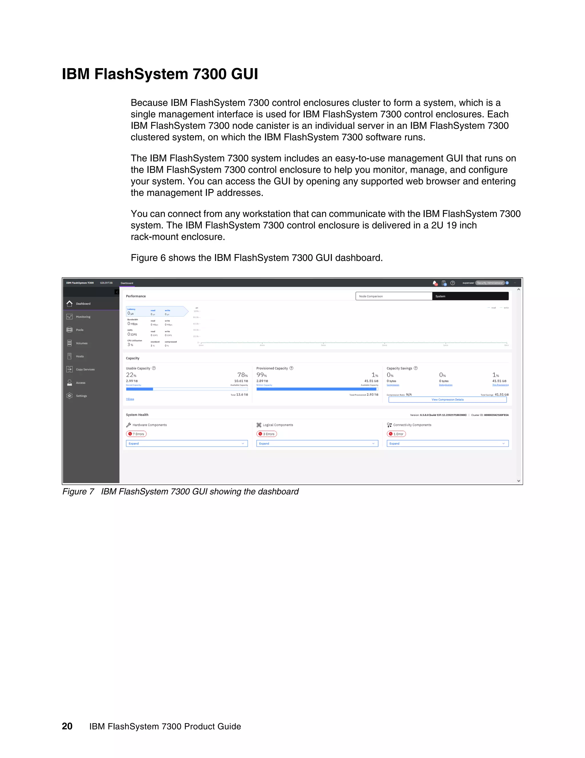20 IBM FlashSystem 7300 Product Guide
IBM FlashSystem 7300 GUI
Because IBM FlashSystem 7300 control enclosures cluster to form a system, which is a
single management interface is used for IBM FlashSystem 7300 control enclosures. Each
IBM FlashSystem 7300 node canister is an individual server in an IBM FlashSystem 7300
clustered system, on which the IBM FlashSystem 7300 software runs.
The IBM FlashSystem 7300 system includes an easy-to-use management GUI that runs on
the IBM FlashSystem 7300 control enclosure to help you monitor, manage, and configure
your system. You can access the GUI by opening any supported web browser and entering
the management IP addresses.
You can connect from any workstation that can communicate with the IBM FlashSystem 7300
system. The IBM FlashSystem 7300 control enclosure is delivered in a 2U 19 inch
rack-mount enclosure.
Figure 6 shows the IBM FlashSystem 7300 GUI dashboard.
Figure 7 IBM FlashSystem 7300 GUI showing the dashboard
 