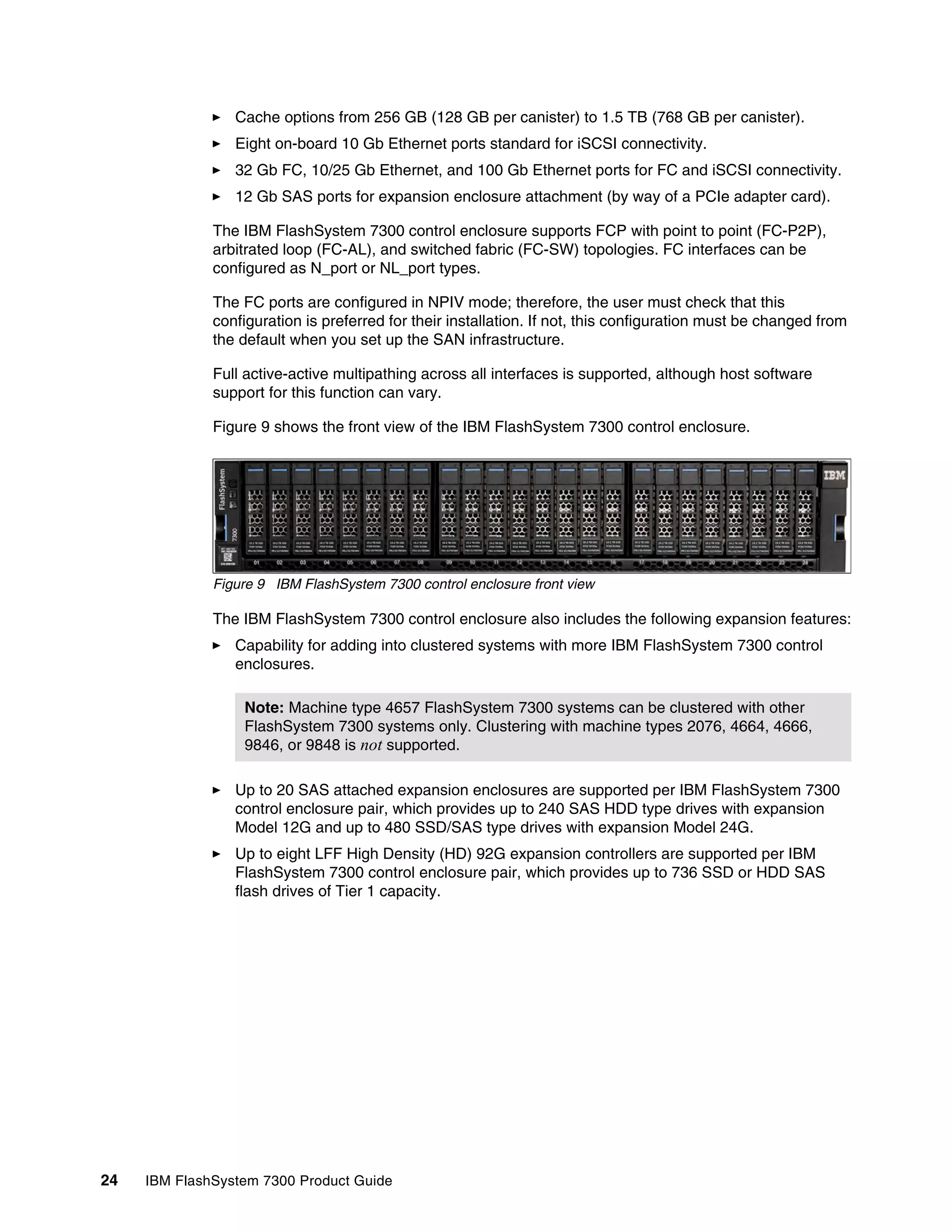24 IBM FlashSystem 7300 Product Guide
򐂰 Cache options from 256 GB (128 GB per canister) to 1.5 TB (768 GB per canister).
򐂰 Eight on-board 10 Gb Ethernet ports standard for iSCSI connectivity.
򐂰 32 Gb FC, 10/25 Gb Ethernet, and 100 Gb Ethernet ports for FC and iSCSI connectivity.
򐂰 12 Gb SAS ports for expansion enclosure attachment (by way of a PCIe adapter card).
The IBM FlashSystem 7300 control enclosure supports FCP with point to point (FC-P2P),
arbitrated loop (FC-AL), and switched fabric (FC-SW) topologies. FC interfaces can be
configured as N_port or NL_port types.
The FC ports are configured in NPIV mode; therefore, the user must check that this
configuration is preferred for their installation. If not, this configuration must be changed from
the default when you set up the SAN infrastructure.
Full active-active multipathing across all interfaces is supported, although host software
support for this function can vary.
Figure 9 shows the front view of the IBM FlashSystem 7300 control enclosure.
Figure 9 IBM FlashSystem 7300 control enclosure front view
The IBM FlashSystem 7300 control enclosure also includes the following expansion features:
򐂰 Capability for adding into clustered systems with more IBM FlashSystem 7300 control
enclosures.
򐂰 Up to 20 SAS attached expansion enclosures are supported per IBM FlashSystem 7300
control enclosure pair, which provides up to 240 SAS HDD type drives with expansion
Model 12G and up to 480 SSD/SAS type drives with expansion Model 24G.
򐂰 Up to eight LFF High Density (HD) 92G expansion controllers are supported per IBM
FlashSystem 7300 control enclosure pair, which provides up to 736 SSD or HDD SAS
flash drives of Tier 1 capacity.
Note: Machine type 4657 FlashSystem 7300 systems can be clustered with other
FlashSystem 7300 systems only. Clustering with machine types 2076, 4664, 4666,
9846, or 9848 is not supported.
 
