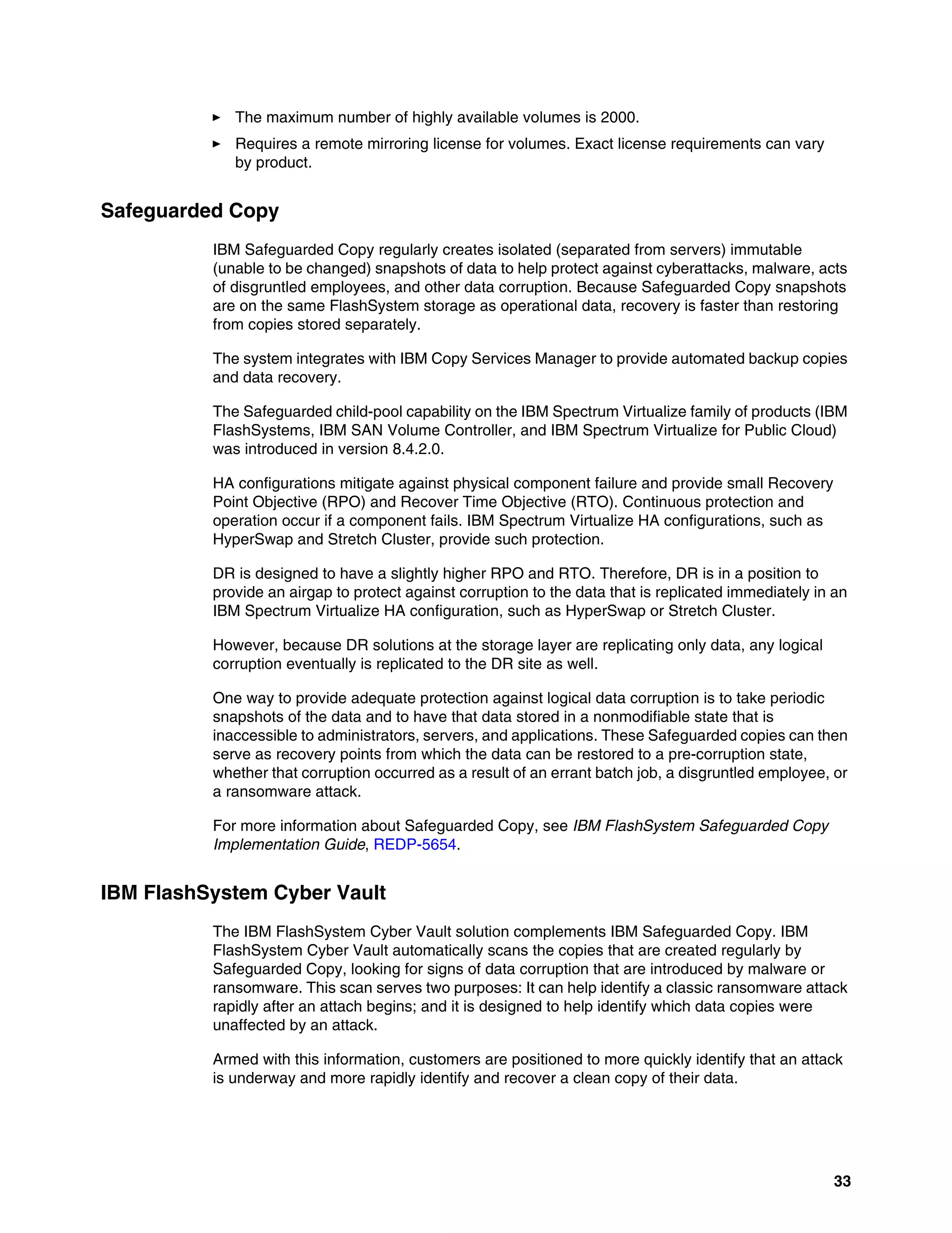 33
򐂰 The maximum number of highly available volumes is 2000.
򐂰 Requires a remote mirroring license for volumes. Exact license requirements can vary
by product.
Safeguarded Copy
IBM Safeguarded Copy regularly creates isolated (separated from servers) immutable
(unable to be changed) snapshots of data to help protect against cyberattacks, malware, acts
of disgruntled employees, and other data corruption. Because Safeguarded Copy snapshots
are on the same FlashSystem storage as operational data, recovery is faster than restoring
from copies stored separately.
The system integrates with IBM Copy Services Manager to provide automated backup copies
and data recovery.
The Safeguarded child-pool capability on the IBM Spectrum Virtualize family of products (IBM
FlashSystems, IBM SAN Volume Controller, and IBM Spectrum Virtualize for Public Cloud)
was introduced in version 8.4.2.0.
HA configurations mitigate against physical component failure and provide small Recovery
Point Objective (RPO) and Recover Time Objective (RTO). Continuous protection and
operation occur if a component fails. IBM Spectrum Virtualize HA configurations, such as
HyperSwap and Stretch Cluster, provide such protection.
DR is designed to have a slightly higher RPO and RTO. Therefore, DR is in a position to
provide an airgap to protect against corruption to the data that is replicated immediately in an
IBM Spectrum Virtualize HA configuration, such as HyperSwap or Stretch Cluster.
However, because DR solutions at the storage layer are replicating only data, any logical
corruption eventually is replicated to the DR site as well.
One way to provide adequate protection against logical data corruption is to take periodic
snapshots of the data and to have that data stored in a nonmodifiable state that is
inaccessible to administrators, servers, and applications. These Safeguarded copies can then
serve as recovery points from which the data can be restored to a pre-corruption state,
whether that corruption occurred as a result of an errant batch job, a disgruntled employee, or
a ransomware attack.
For more information about Safeguarded Copy, see IBM FlashSystem Safeguarded Copy
Implementation Guide, REDP-5654.
IBM FlashSystem Cyber Vault
The IBM FlashSystem Cyber Vault solution complements IBM Safeguarded Copy. IBM
FlashSystem Cyber Vault automatically scans the copies that are created regularly by
Safeguarded Copy, looking for signs of data corruption that are introduced by malware or
ransomware. This scan serves two purposes: It can help identify a classic ransomware attack
rapidly after an attach begins; and it is designed to help identify which data copies were
unaffected by an attack.
Armed with this information, customers are positioned to more quickly identify that an attack
is underway and more rapidly identify and recover a clean copy of their data.
 