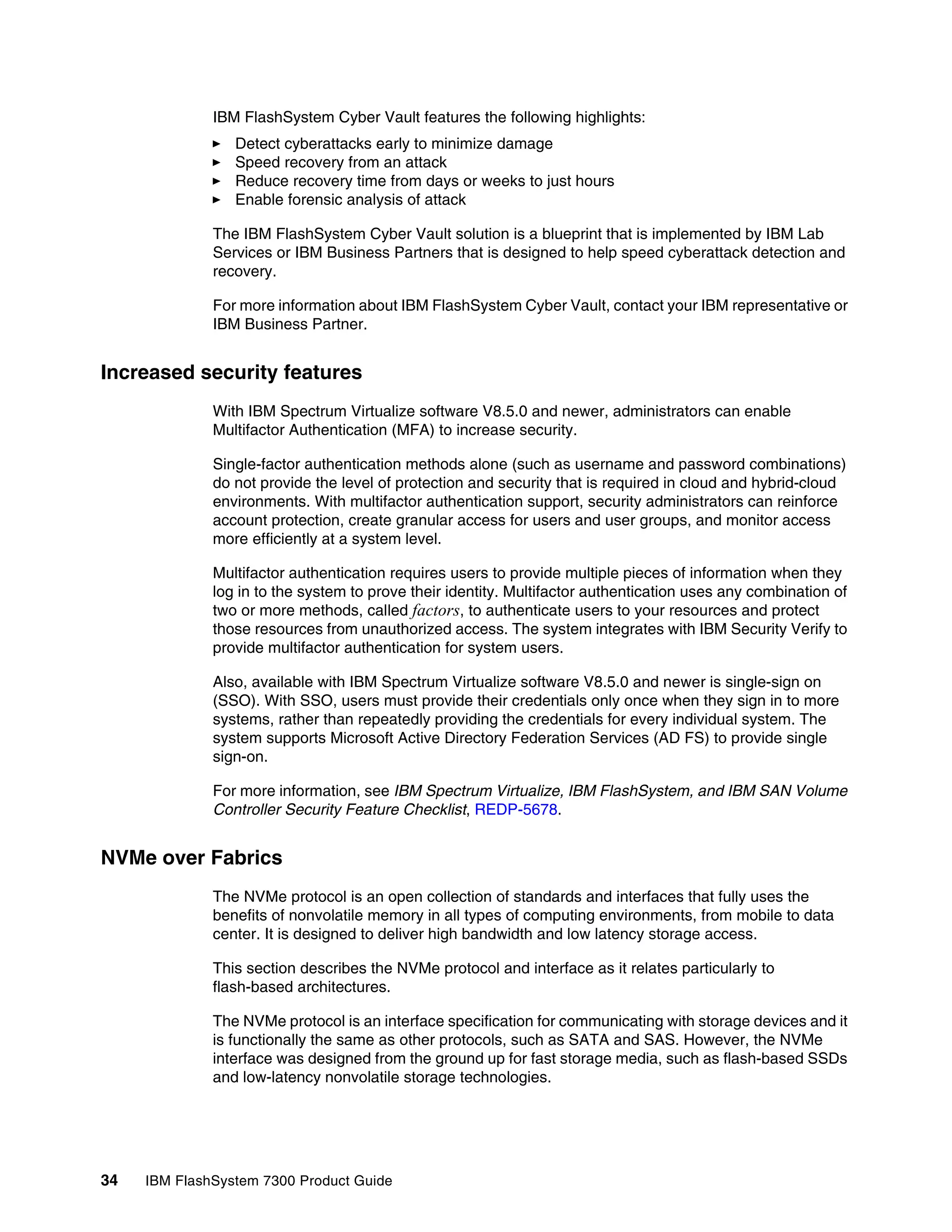 34 IBM FlashSystem 7300 Product Guide
IBM FlashSystem Cyber Vault features the following highlights:
򐂰 Detect cyberattacks early to minimize damage
򐂰 Speed recovery from an attack
򐂰 Reduce recovery time from days or weeks to just hours
򐂰 Enable forensic analysis of attack
The IBM FlashSystem Cyber Vault solution is a blueprint that is implemented by IBM Lab
Services or IBM Business Partners that is designed to help speed cyberattack detection and
recovery.
For more information about IBM FlashSystem Cyber Vault, contact your IBM representative or
IBM Business Partner.
Increased security features
With IBM Spectrum Virtualize software V8.5.0 and newer, administrators can enable
Multifactor Authentication (MFA) to increase security.
Single-factor authentication methods alone (such as username and password combinations)
do not provide the level of protection and security that is required in cloud and hybrid-cloud
environments. With multifactor authentication support, security administrators can reinforce
account protection, create granular access for users and user groups, and monitor access
more efficiently at a system level.
Multifactor authentication requires users to provide multiple pieces of information when they
log in to the system to prove their identity. Multifactor authentication uses any combination of
two or more methods, called factors, to authenticate users to your resources and protect
those resources from unauthorized access. The system integrates with IBM Security Verify to
provide multifactor authentication for system users.
Also, available with IBM Spectrum Virtualize software V8.5.0 and newer is single-sign on
(SSO). With SSO, users must provide their credentials only once when they sign in to more
systems, rather than repeatedly providing the credentials for every individual system. The
system supports Microsoft Active Directory Federation Services (AD FS) to provide single
sign-on.
For more information, see IBM Spectrum Virtualize, IBM FlashSystem, and IBM SAN Volume
Controller Security Feature Checklist, REDP-5678.
NVMe over Fabrics
The NVMe protocol is an open collection of standards and interfaces that fully uses the
benefits of nonvolatile memory in all types of computing environments, from mobile to data
center. It is designed to deliver high bandwidth and low latency storage access.
This section describes the NVMe protocol and interface as it relates particularly to
flash-based architectures.
The NVMe protocol is an interface specification for communicating with storage devices and it
is functionally the same as other protocols, such as SATA and SAS. However, the NVMe
interface was designed from the ground up for fast storage media, such as flash-based SSDs
and low-latency nonvolatile storage technologies.
 