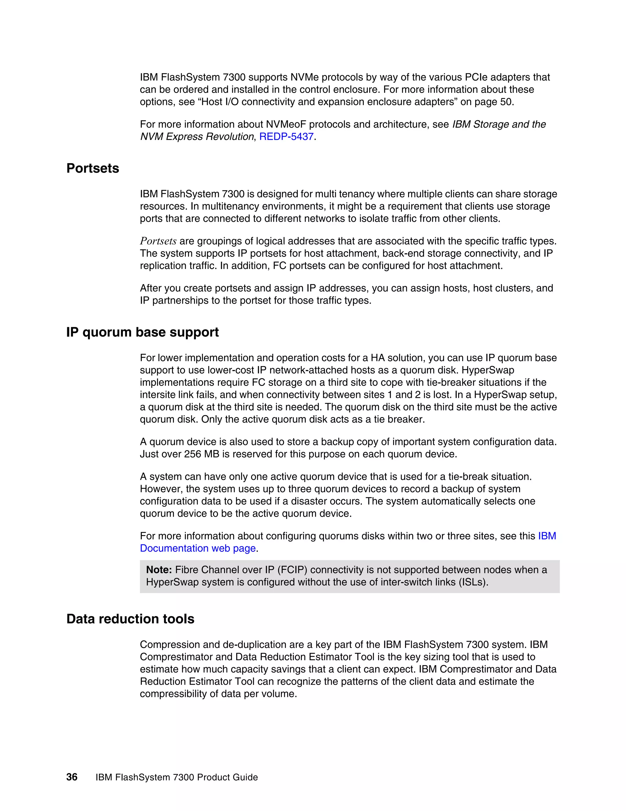 36 IBM FlashSystem 7300 Product Guide
IBM FlashSystem 7300 supports NVMe protocols by way of the various PCIe adapters that
can be ordered and installed in the control enclosure. For more information about these
options, see “Host I/O connectivity and expansion enclosure adapters” on page 50.
For more information about NVMeoF protocols and architecture, see IBM Storage and the
NVM Express Revolution, REDP-5437.
Portsets
IBM FlashSystem 7300 is designed for multi tenancy where multiple clients can share storage
resources. In multitenancy environments, it might be a requirement that clients use storage
ports that are connected to different networks to isolate traffic from other clients.
Portsets are groupings of logical addresses that are associated with the specific traffic types.
The system supports IP portsets for host attachment, back-end storage connectivity, and IP
replication traffic. In addition, FC portsets can be configured for host attachment.
After you create portsets and assign IP addresses, you can assign hosts, host clusters, and
IP partnerships to the portset for those traffic types.
IP quorum base support
For lower implementation and operation costs for a HA solution, you can use IP quorum base
support to use lower-cost IP network-attached hosts as a quorum disk. HyperSwap
implementations require FC storage on a third site to cope with tie-breaker situations if the
intersite link fails, and when connectivity between sites 1 and 2 is lost. In a HyperSwap setup,
a quorum disk at the third site is needed. The quorum disk on the third site must be the active
quorum disk. Only the active quorum disk acts as a tie breaker.
A quorum device is also used to store a backup copy of important system configuration data.
Just over 256 MB is reserved for this purpose on each quorum device.
A system can have only one active quorum device that is used for a tie-break situation.
However, the system uses up to three quorum devices to record a backup of system
configuration data to be used if a disaster occurs. The system automatically selects one
quorum device to be the active quorum device.
For more information about configuring quorums disks within two or three sites, see this IBM
Documentation web page.
Data reduction tools
Compression and de-duplication are a key part of the IBM FlashSystem 7300 system. IBM
Comprestimator and Data Reduction Estimator Tool is the key sizing tool that is used to
estimate how much capacity savings that a client can expect. IBM Comprestimator and Data
Reduction Estimator Tool can recognize the patterns of the client data and estimate the
compressibility of data per volume.
Note: Fibre Channel over IP (FCIP) connectivity is not supported between nodes when a
HyperSwap system is configured without the use of inter-switch links (ISLs).
 