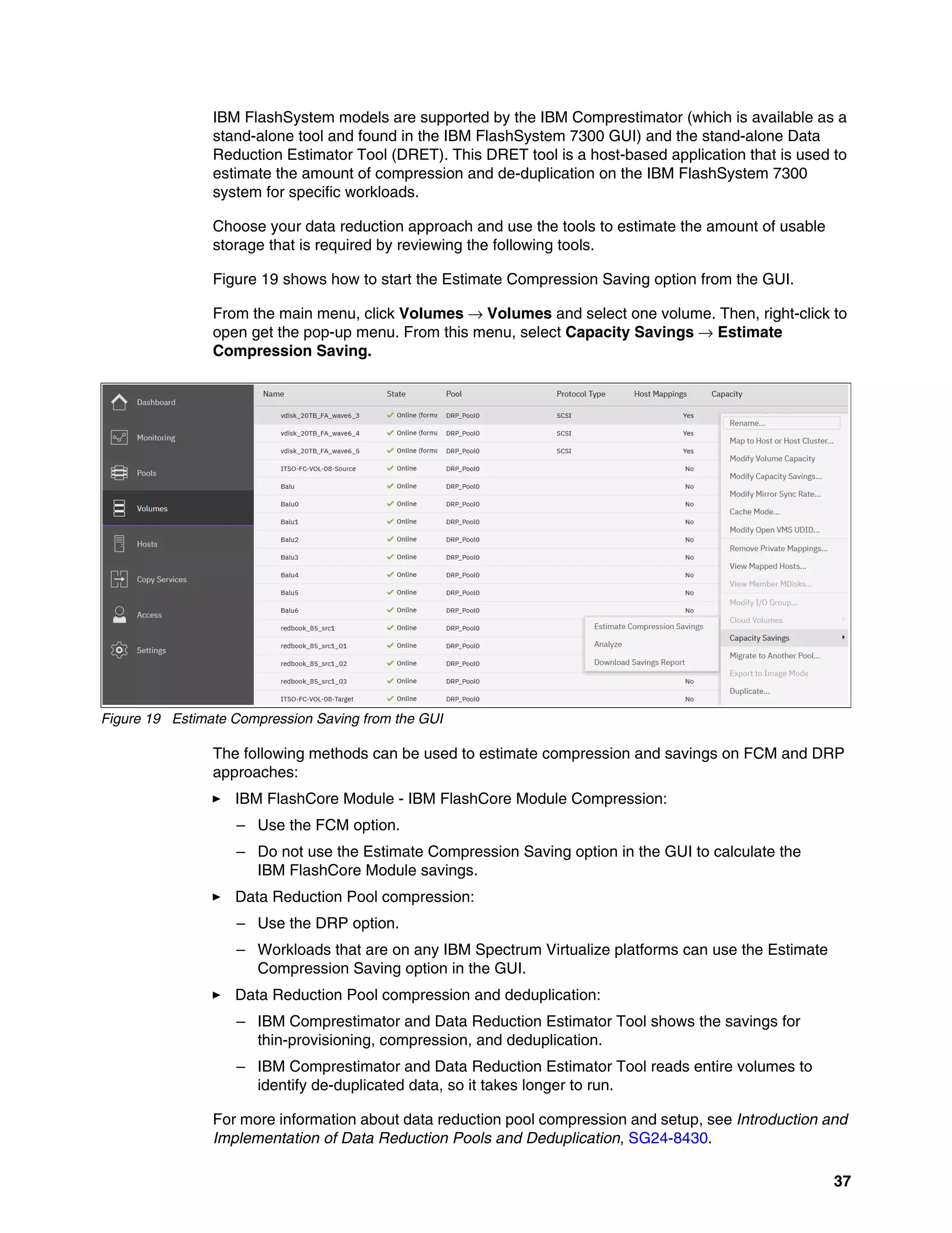 37
IBM FlashSystem models are supported by the IBM Comprestimator (which is available as a
stand-alone tool and found in the IBM FlashSystem 7300 GUI) and the stand-alone Data
Reduction Estimator Tool (DRET). This DRET tool is a host-based application that is used to
estimate the amount of compression and de-duplication on the IBM FlashSystem 7300
system for specific workloads.
Choose your data reduction approach and use the tools to estimate the amount of usable
storage that is required by reviewing the following tools.
Figure 19 shows how to start the Estimate Compression Saving option from the GUI.
From the main menu, click Volumes → Volumes and select one volume. Then, right-click to
open get the pop-up menu. From this menu, select Capacity Savings → Estimate
Compression Saving.
Figure 19 Estimate Compression Saving from the GUI
The following methods can be used to estimate compression and savings on FCM and DRP
approaches:
򐂰 IBM FlashCore Module - IBM FlashCore Module Compression:
– Use the FCM option.
– Do not use the Estimate Compression Saving option in the GUI to calculate the
IBM FlashCore Module savings.
򐂰 Data Reduction Pool compression:
– Use the DRP option.
– Workloads that are on any IBM Spectrum Virtualize platforms can use the Estimate
Compression Saving option in the GUI.
򐂰 Data Reduction Pool compression and deduplication:
– IBM Comprestimator and Data Reduction Estimator Tool shows the savings for
thin-provisioning, compression, and deduplication.
– IBM Comprestimator and Data Reduction Estimator Tool reads entire volumes to
identify de-duplicated data, so it takes longer to run.
For more information about data reduction pool compression and setup, see Introduction and
Implementation of Data Reduction Pools and Deduplication, SG24-8430.
 