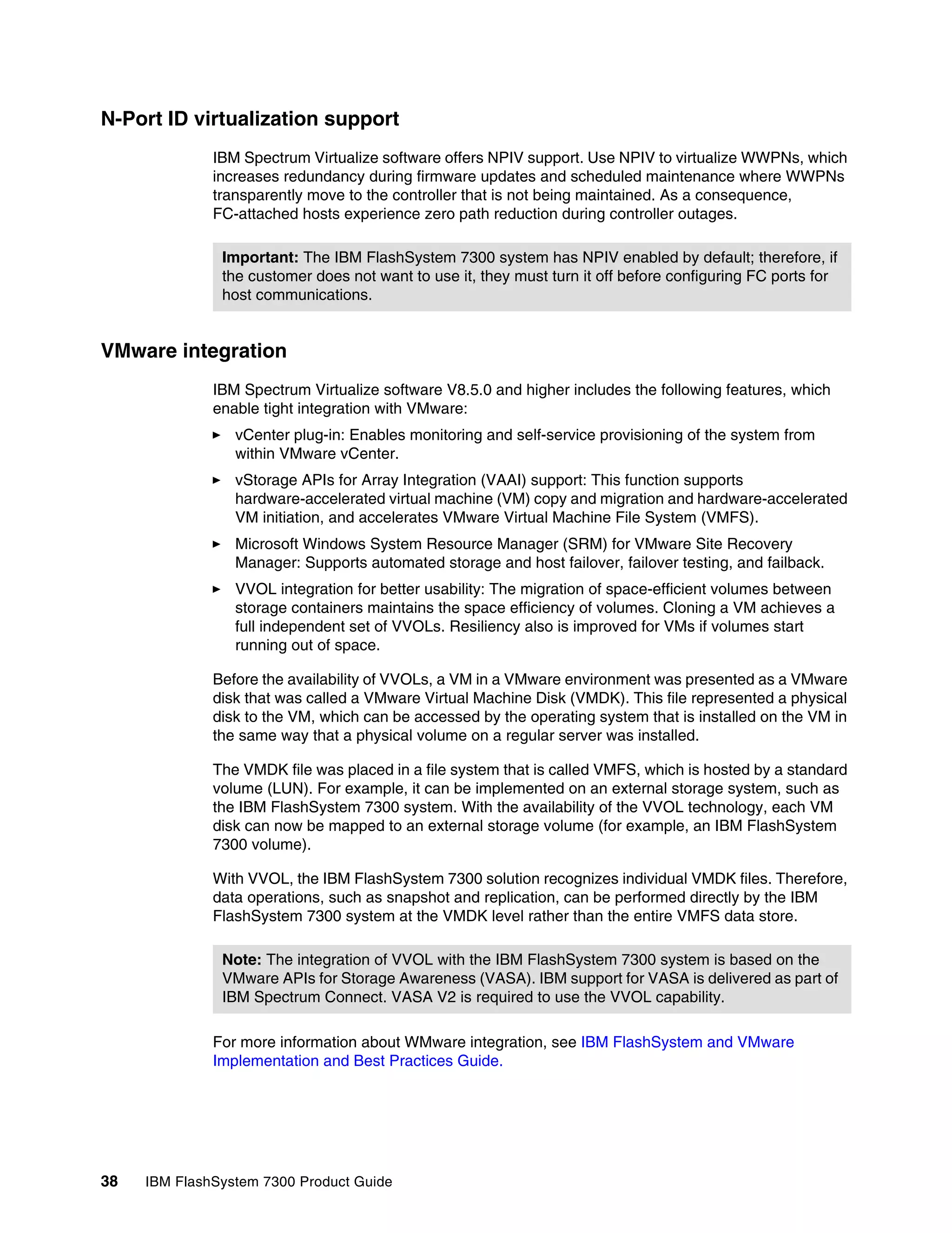 38 IBM FlashSystem 7300 Product Guide
N-Port ID virtualization support
IBM Spectrum Virtualize software offers NPIV support. Use NPIV to virtualize WWPNs, which
increases redundancy during firmware updates and scheduled maintenance where WWPNs
transparently move to the controller that is not being maintained. As a consequence,
FC-attached hosts experience zero path reduction during controller outages.
VMware integration
IBM Spectrum Virtualize software V8.5.0 and higher includes the following features, which
enable tight integration with VMware:
򐂰 vCenter plug-in: Enables monitoring and self-service provisioning of the system from
within VMware vCenter.
򐂰 vStorage APIs for Array Integration (VAAI) support: This function supports
hardware-accelerated virtual machine (VM) copy and migration and hardware-accelerated
VM initiation, and accelerates VMware Virtual Machine File System (VMFS).
򐂰 Microsoft Windows System Resource Manager (SRM) for VMware Site Recovery
Manager: Supports automated storage and host failover, failover testing, and failback.
򐂰 VVOL integration for better usability: The migration of space-efficient volumes between
storage containers maintains the space efficiency of volumes. Cloning a VM achieves a
full independent set of VVOLs. Resiliency also is improved for VMs if volumes start
running out of space.
Before the availability of VVOLs, a VM in a VMware environment was presented as a VMware
disk that was called a VMware Virtual Machine Disk (VMDK). This file represented a physical
disk to the VM, which can be accessed by the operating system that is installed on the VM in
the same way that a physical volume on a regular server was installed.
The VMDK file was placed in a file system that is called VMFS, which is hosted by a standard
volume (LUN). For example, it can be implemented on an external storage system, such as
the IBM FlashSystem 7300 system. With the availability of the VVOL technology, each VM
disk can now be mapped to an external storage volume (for example, an IBM FlashSystem
7300 volume).
With VVOL, the IBM FlashSystem 7300 solution recognizes individual VMDK files. Therefore,
data operations, such as snapshot and replication, can be performed directly by the IBM
FlashSystem 7300 system at the VMDK level rather than the entire VMFS data store.
For more information about WMware integration, see IBM FlashSystem and VMware
Implementation and Best Practices Guide.
Important: The IBM FlashSystem 7300 system has NPIV enabled by default; therefore, if
the customer does not want to use it, they must turn it off before configuring FC ports for
host communications.
Note: The integration of VVOL with the IBM FlashSystem 7300 system is based on the
VMware APIs for Storage Awareness (VASA). IBM support for VASA is delivered as part of
IBM Spectrum Connect. VASA V2 is required to use the VVOL capability.
 