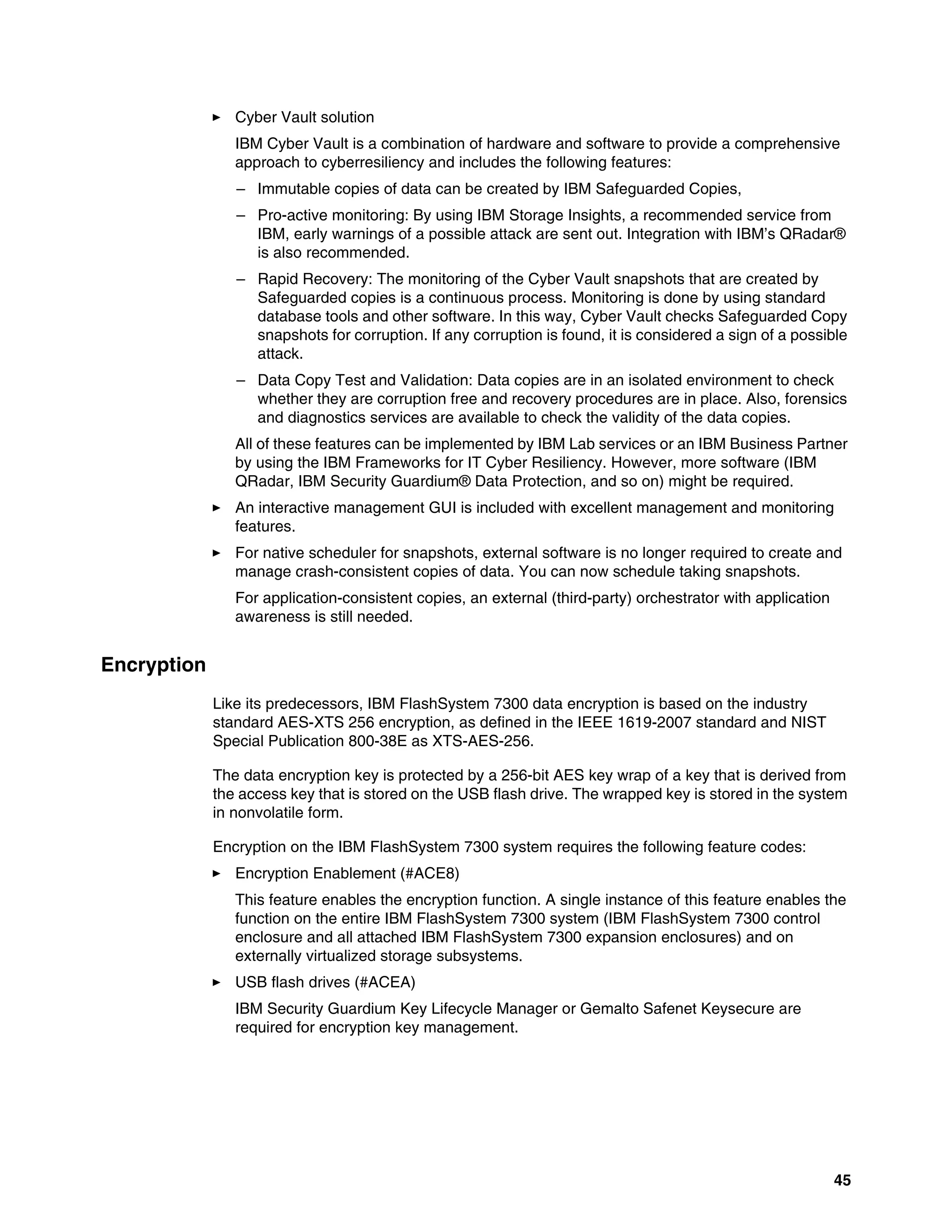 45
򐂰 Cyber Vault solution
IBM Cyber Vault is a combination of hardware and software to provide a comprehensive
approach to cyberresiliency and includes the following features:
– Immutable copies of data can be created by IBM Safeguarded Copies,
– Pro-active monitoring: By using IBM Storage Insights, a recommended service from
IBM, early warnings of a possible attack are sent out. Integration with IBM’s QRadar®
is also recommended.
– Rapid Recovery: The monitoring of the Cyber Vault snapshots that are created by
Safeguarded copies is a continuous process. Monitoring is done by using standard
database tools and other software. In this way, Cyber Vault checks Safeguarded Copy
snapshots for corruption. If any corruption is found, it is considered a sign of a possible
attack.
– Data Copy Test and Validation: Data copies are in an isolated environment to check
whether they are corruption free and recovery procedures are in place. Also, forensics
and diagnostics services are available to check the validity of the data copies.
All of these features can be implemented by IBM Lab services or an IBM Business Partner
by using the IBM Frameworks for IT Cyber Resiliency. However, more software (IBM
QRadar, IBM Security Guardium® Data Protection, and so on) might be required.
򐂰 An interactive management GUI is included with excellent management and monitoring
features.
򐂰 For native scheduler for snapshots, external software is no longer required to create and
manage crash-consistent copies of data. You can now schedule taking snapshots.
For application-consistent copies, an external (third-party) orchestrator with application
awareness is still needed.
Encryption
Like its predecessors, IBM FlashSystem 7300 data encryption is based on the industry
standard AES-XTS 256 encryption, as defined in the IEEE 1619-2007 standard and NIST
Special Publication 800-38E as XTS-AES-256.
The data encryption key is protected by a 256-bit AES key wrap of a key that is derived from
the access key that is stored on the USB flash drive. The wrapped key is stored in the system
in nonvolatile form.
Encryption on the IBM FlashSystem 7300 system requires the following feature codes:
򐂰 Encryption Enablement (#ACE8)
This feature enables the encryption function. A single instance of this feature enables the
function on the entire IBM FlashSystem 7300 system (IBM FlashSystem 7300 control
enclosure and all attached IBM FlashSystem 7300 expansion enclosures) and on
externally virtualized storage subsystems.
򐂰 USB flash drives (#ACEA)
IBM Security Guardium Key Lifecycle Manager or Gemalto Safenet Keysecure are
required for encryption key management.
 