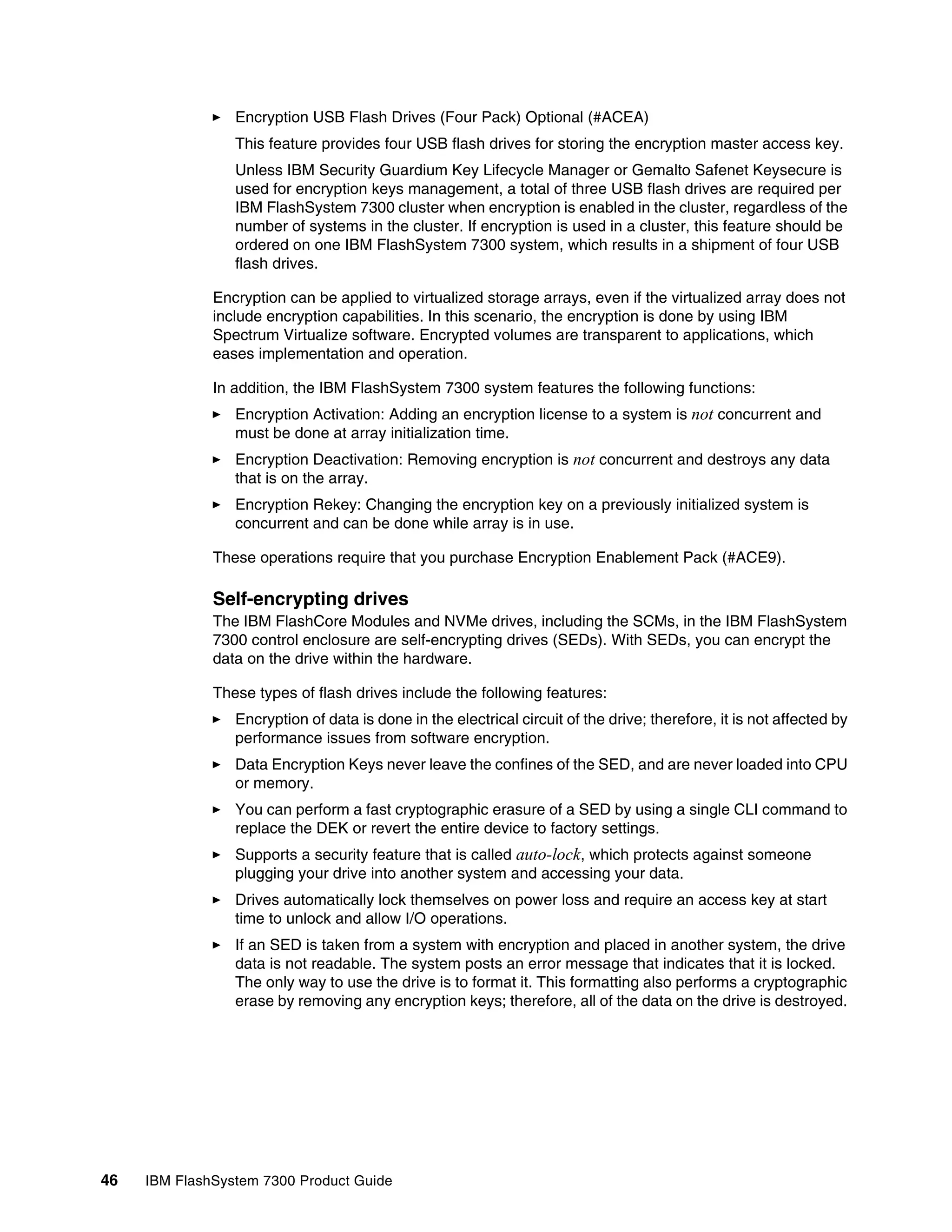 46 IBM FlashSystem 7300 Product Guide
򐂰 Encryption USB Flash Drives (Four Pack) Optional (#ACEA)
This feature provides four USB flash drives for storing the encryption master access key.
Unless IBM Security Guardium Key Lifecycle Manager or Gemalto Safenet Keysecure is
used for encryption keys management, a total of three USB flash drives are required per
IBM FlashSystem 7300 cluster when encryption is enabled in the cluster, regardless of the
number of systems in the cluster. If encryption is used in a cluster, this feature should be
ordered on one IBM FlashSystem 7300 system, which results in a shipment of four USB
flash drives.
Encryption can be applied to virtualized storage arrays, even if the virtualized array does not
include encryption capabilities. In this scenario, the encryption is done by using IBM
Spectrum Virtualize software. Encrypted volumes are transparent to applications, which
eases implementation and operation.
In addition, the IBM FlashSystem 7300 system features the following functions:
򐂰 Encryption Activation: Adding an encryption license to a system is not concurrent and
must be done at array initialization time.
򐂰 Encryption Deactivation: Removing encryption is not concurrent and destroys any data
that is on the array.
򐂰 Encryption Rekey: Changing the encryption key on a previously initialized system is
concurrent and can be done while array is in use.
These operations require that you purchase Encryption Enablement Pack (#ACE9).
Self-encrypting drives
The IBM FlashCore Modules and NVMe drives, including the SCMs, in the IBM FlashSystem
7300 control enclosure are self-encrypting drives (SEDs). With SEDs, you can encrypt the
data on the drive within the hardware.
These types of flash drives include the following features:
򐂰 Encryption of data is done in the electrical circuit of the drive; therefore, it is not affected by
performance issues from software encryption.
򐂰 Data Encryption Keys never leave the confines of the SED, and are never loaded into CPU
or memory.
򐂰 You can perform a fast cryptographic erasure of a SED by using a single CLI command to
replace the DEK or revert the entire device to factory settings.
򐂰 Supports a security feature that is called auto-lock, which protects against someone
plugging your drive into another system and accessing your data.
򐂰 Drives automatically lock themselves on power loss and require an access key at start
time to unlock and allow I/O operations.
򐂰 If an SED is taken from a system with encryption and placed in another system, the drive
data is not readable. The system posts an error message that indicates that it is locked.
The only way to use the drive is to format it. This formatting also performs a cryptographic
erase by removing any encryption keys; therefore, all of the data on the drive is destroyed.
 