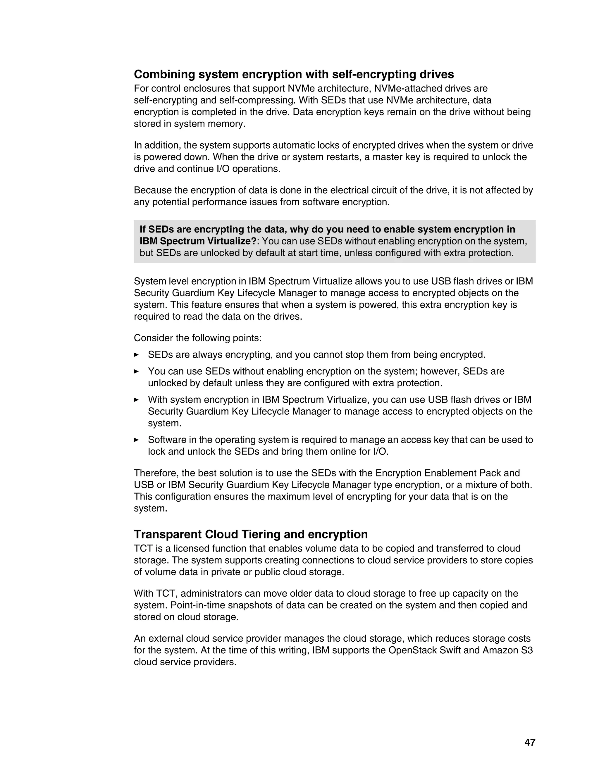 47
Combining system encryption with self-encrypting drives
For control enclosures that support NVMe architecture, NVMe-attached drives are
self-encrypting and self-compressing. With SEDs that use NVMe architecture, data
encryption is completed in the drive. Data encryption keys remain on the drive without being
stored in system memory.
In addition, the system supports automatic locks of encrypted drives when the system or drive
is powered down. When the drive or system restarts, a master key is required to unlock the
drive and continue I/O operations.
Because the encryption of data is done in the electrical circuit of the drive, it is not affected by
any potential performance issues from software encryption.
System level encryption in IBM Spectrum Virtualize allows you to use USB flash drives or IBM
Security Guardium Key Lifecycle Manager to manage access to encrypted objects on the
system. This feature ensures that when a system is powered, this extra encryption key is
required to read the data on the drives.
Consider the following points:
򐂰 SEDs are always encrypting, and you cannot stop them from being encrypted.
򐂰 You can use SEDs without enabling encryption on the system; however, SEDs are
unlocked by default unless they are configured with extra protection.
򐂰 With system encryption in IBM Spectrum Virtualize, you can use USB flash drives or IBM
Security Guardium Key Lifecycle Manager to manage access to encrypted objects on the
system.
򐂰 Software in the operating system is required to manage an access key that can be used to
lock and unlock the SEDs and bring them online for I/O.
Therefore, the best solution is to use the SEDs with the Encryption Enablement Pack and
USB or IBM Security Guardium Key Lifecycle Manager type encryption, or a mixture of both.
This configuration ensures the maximum level of encrypting for your data that is on the
system.
Transparent Cloud Tiering and encryption
TCT is a licensed function that enables volume data to be copied and transferred to cloud
storage. The system supports creating connections to cloud service providers to store copies
of volume data in private or public cloud storage.
With TCT, administrators can move older data to cloud storage to free up capacity on the
system. Point-in-time snapshots of data can be created on the system and then copied and
stored on cloud storage.
An external cloud service provider manages the cloud storage, which reduces storage costs
for the system. At the time of this writing, IBM supports the OpenStack Swift and Amazon S3
cloud service providers.
If SEDs are encrypting the data, why do you need to enable system encryption in
IBM Spectrum Virtualize?: You can use SEDs without enabling encryption on the system,
but SEDs are unlocked by default at start time, unless configured with extra protection.
 