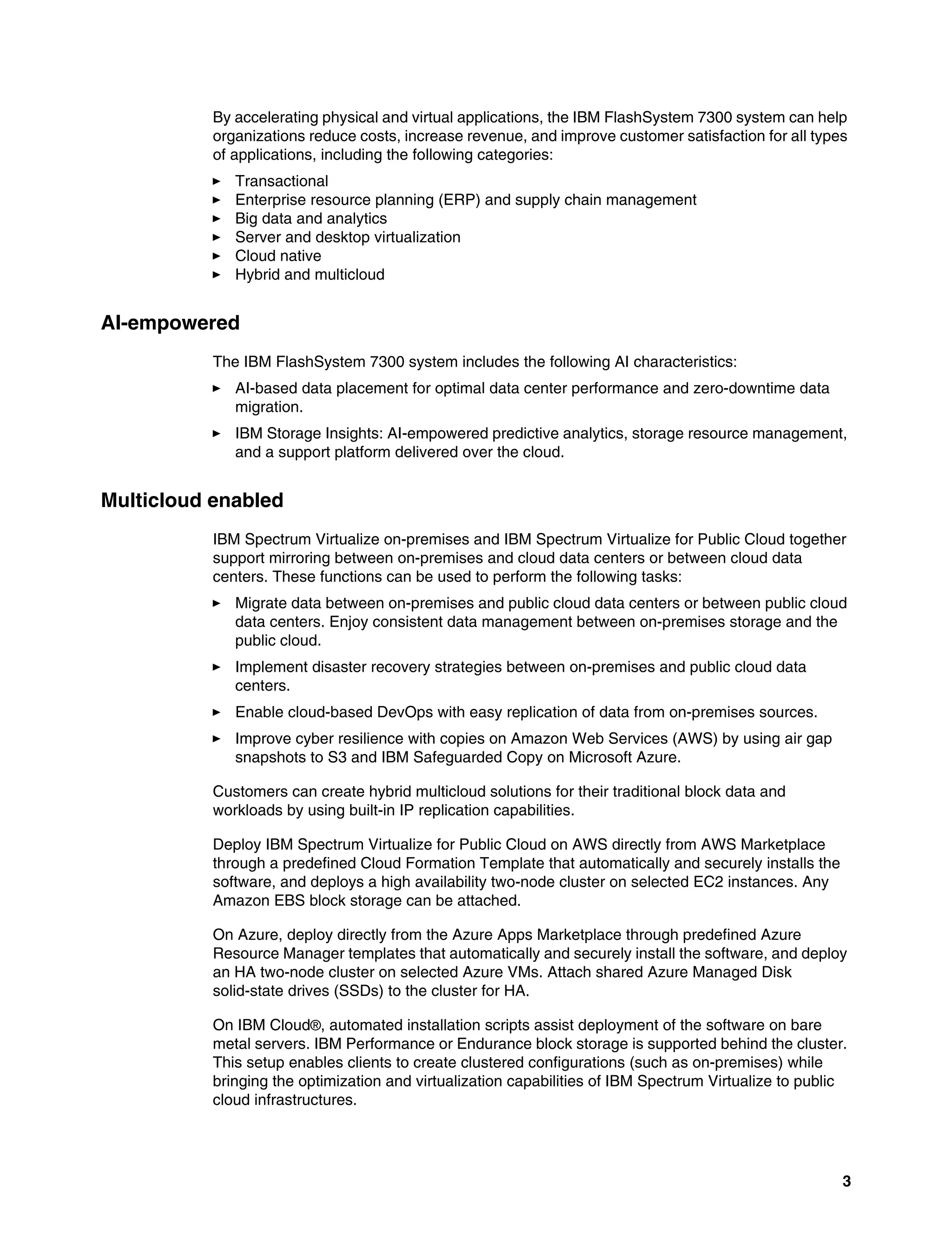 3
By accelerating physical and virtual applications, the IBM FlashSystem 7300 system can help
organizations reduce costs, increase revenue, and improve customer satisfaction for all types
of applications, including the following categories:
򐂰 Transactional
򐂰 Enterprise resource planning (ERP) and supply chain management
򐂰 Big data and analytics
򐂰 Server and desktop virtualization
򐂰 Cloud native
򐂰 Hybrid and multicloud
AI-empowered
The IBM FlashSystem 7300 system includes the following AI characteristics:
򐂰 AI-based data placement for optimal data center performance and zero-downtime data
migration.
򐂰 IBM Storage Insights: AI-empowered predictive analytics, storage resource management,
and a support platform delivered over the cloud.
Multicloud enabled
IBM Spectrum Virtualize on-premises and IBM Spectrum Virtualize for Public Cloud together
support mirroring between on-premises and cloud data centers or between cloud data
centers. These functions can be used to perform the following tasks:
򐂰 Migrate data between on-premises and public cloud data centers or between public cloud
data centers. Enjoy consistent data management between on-premises storage and the
public cloud.
򐂰 Implement disaster recovery strategies between on-premises and public cloud data
centers.
򐂰 Enable cloud-based DevOps with easy replication of data from on-premises sources.
򐂰 Improve cyber resilience with copies on Amazon Web Services (AWS) by using air gap
snapshots to S3 and IBM Safeguarded Copy on Microsoft Azure.
Customers can create hybrid multicloud solutions for their traditional block data and
workloads by using built-in IP replication capabilities.
Deploy IBM Spectrum Virtualize for Public Cloud on AWS directly from AWS Marketplace
through a predefined Cloud Formation Template that automatically and securely installs the
software, and deploys a high availability two-node cluster on selected EC2 instances. Any
Amazon EBS block storage can be attached.
On Azure, deploy directly from the Azure Apps Marketplace through predefined Azure
Resource Manager templates that automatically and securely install the software, and deploy
an HA two-node cluster on selected Azure VMs. Attach shared Azure Managed Disk
solid-state drives (SSDs) to the cluster for HA.
On IBM Cloud®, automated installation scripts assist deployment of the software on bare
metal servers. IBM Performance or Endurance block storage is supported behind the cluster.
This setup enables clients to create clustered configurations (such as on-premises) while
bringing the optimization and virtualization capabilities of IBM Spectrum Virtualize to public
cloud infrastructures.
 