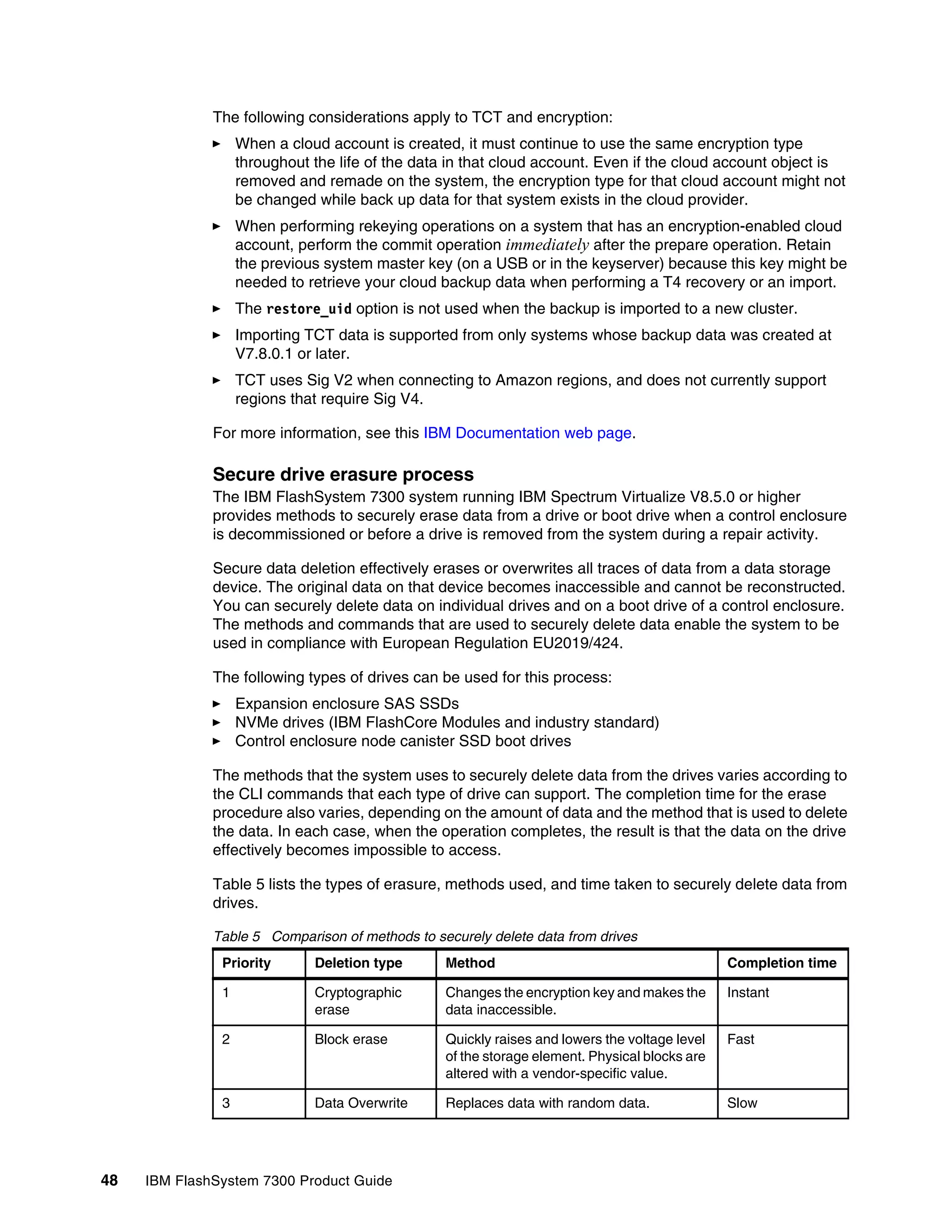 48 IBM FlashSystem 7300 Product Guide
The following considerations apply to TCT and encryption:
򐂰 When a cloud account is created, it must continue to use the same encryption type
throughout the life of the data in that cloud account. Even if the cloud account object is
removed and remade on the system, the encryption type for that cloud account might not
be changed while back up data for that system exists in the cloud provider.
򐂰 When performing rekeying operations on a system that has an encryption-enabled cloud
account, perform the commit operation immediately after the prepare operation. Retain
the previous system master key (on a USB or in the keyserver) because this key might be
needed to retrieve your cloud backup data when performing a T4 recovery or an import.
򐂰 The restore_uid option is not used when the backup is imported to a new cluster.
򐂰 Importing TCT data is supported from only systems whose backup data was created at
V7.8.0.1 or later.
򐂰 TCT uses Sig V2 when connecting to Amazon regions, and does not currently support
regions that require Sig V4.
For more information, see this IBM Documentation web page.
Secure drive erasure process
The IBM FlashSystem 7300 system running IBM Spectrum Virtualize V8.5.0 or higher
provides methods to securely erase data from a drive or boot drive when a control enclosure
is decommissioned or before a drive is removed from the system during a repair activity.
Secure data deletion effectively erases or overwrites all traces of data from a data storage
device. The original data on that device becomes inaccessible and cannot be reconstructed.
You can securely delete data on individual drives and on a boot drive of a control enclosure.
The methods and commands that are used to securely delete data enable the system to be
used in compliance with European Regulation EU2019/424.
The following types of drives can be used for this process:
򐂰 Expansion enclosure SAS SSDs
򐂰 NVMe drives (IBM FlashCore Modules and industry standard)
򐂰 Control enclosure node canister SSD boot drives
The methods that the system uses to securely delete data from the drives varies according to
the CLI commands that each type of drive can support. The completion time for the erase
procedure also varies, depending on the amount of data and the method that is used to delete
the data. In each case, when the operation completes, the result is that the data on the drive
effectively becomes impossible to access.
Table 5 lists the types of erasure, methods used, and time taken to securely delete data from
drives.
Table 5 Comparison of methods to securely delete data from drives
Priority Deletion type Method Completion time
1 Cryptographic
erase
Changes the encryption key and makes the
data inaccessible.
Instant
2 Block erase Quickly raises and lowers the voltage level
of the storage element. Physical blocks are
altered with a vendor-specific value.
Fast
3 Data Overwrite Replaces data with random data. Slow
 