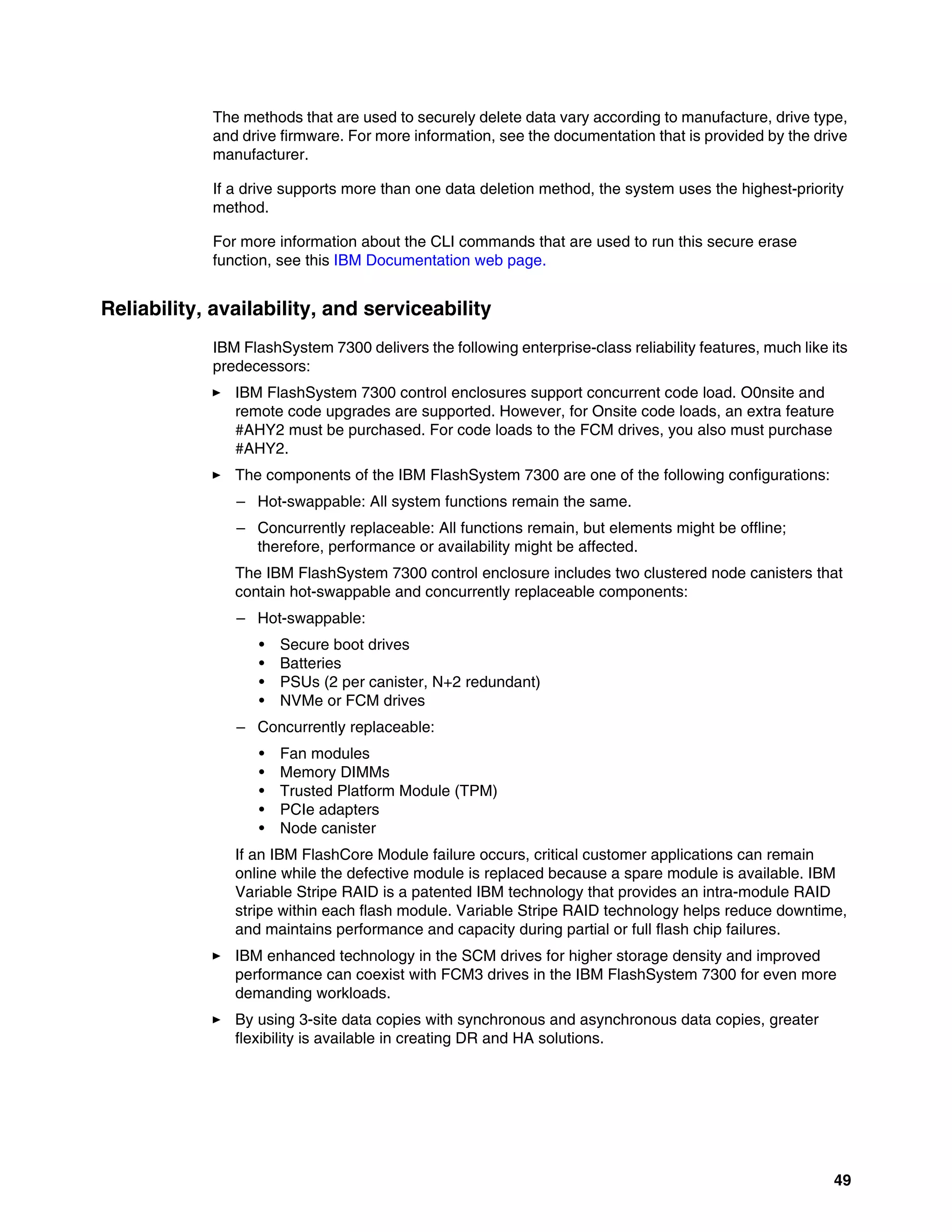 49
The methods that are used to securely delete data vary according to manufacture, drive type,
and drive firmware. For more information, see the documentation that is provided by the drive
manufacturer.
If a drive supports more than one data deletion method, the system uses the highest-priority
method.
For more information about the CLI commands that are used to run this secure erase
function, see this IBM Documentation web page.
Reliability, availability, and serviceability
IBM FlashSystem 7300 delivers the following enterprise-class reliability features, much like its
predecessors:
򐂰 IBM FlashSystem 7300 control enclosures support concurrent code load. O0nsite and
remote code upgrades are supported. However, for Onsite code loads, an extra feature
#AHY2 must be purchased. For code loads to the FCM drives, you also must purchase
#AHY2.
򐂰 The components of the IBM FlashSystem 7300 are one of the following configurations:
– Hot-swappable: All system functions remain the same.
– Concurrently replaceable: All functions remain, but elements might be offline;
therefore, performance or availability might be affected.
The IBM FlashSystem 7300 control enclosure includes two clustered node canisters that
contain hot-swappable and concurrently replaceable components:
– Hot-swappable:
• Secure boot drives
• Batteries
• PSUs (2 per canister, N+2 redundant)
• NVMe or FCM drives
– Concurrently replaceable:
• Fan modules
• Memory DIMMs
• Trusted Platform Module (TPM)
• PCIe adapters
• Node canister
If an IBM FlashCore Module failure occurs, critical customer applications can remain
online while the defective module is replaced because a spare module is available. IBM
Variable Stripe RAID is a patented IBM technology that provides an intra-module RAID
stripe within each flash module. Variable Stripe RAID technology helps reduce downtime,
and maintains performance and capacity during partial or full flash chip failures.
򐂰 IBM enhanced technology in the SCM drives for higher storage density and improved
performance can coexist with FCM3 drives in the IBM FlashSystem 7300 for even more
demanding workloads.
򐂰 By using 3-site data copies with synchronous and asynchronous data copies, greater
flexibility is available in creating DR and HA solutions.
 