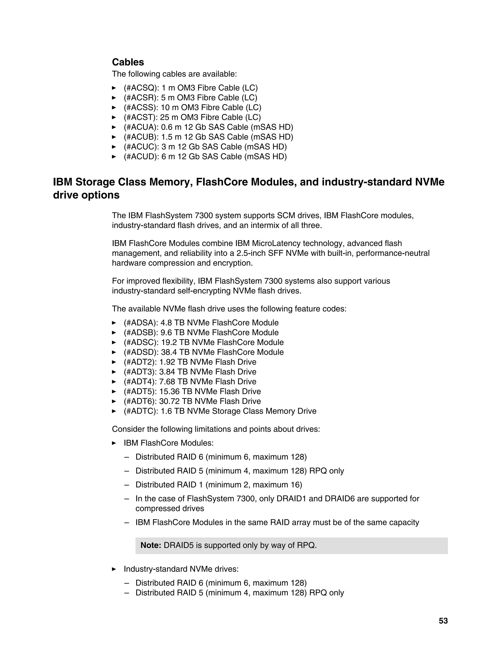 53
Cables
The following cables are available:
򐂰 (#ACSQ): 1 m OM3 Fibre Cable (LC)
򐂰 (#ACSR): 5 m OM3 Fibre Cable (LC)
򐂰 (#ACSS): 10 m OM3 Fibre Cable (LC)
򐂰 (#ACST): 25 m OM3 Fibre Cable (LC)
򐂰 (#ACUA): 0.6 m 12 Gb SAS Cable (mSAS HD)
򐂰 (#ACUB): 1.5 m 12 Gb SAS Cable (mSAS HD)
򐂰 (#ACUC): 3 m 12 Gb SAS Cable (mSAS HD)
򐂰 (#ACUD): 6 m 12 Gb SAS Cable (mSAS HD)
IBM Storage Class Memory, FlashCore Modules, and industry-standard NVMe
drive options
The IBM FlashSystem 7300 system supports SCM drives, IBM FlashCore modules,
industry-standard flash drives, and an intermix of all three.
IBM FlashCore Modules combine IBM MicroLatency technology, advanced flash
management, and reliability into a 2.5-inch SFF NVMe with built-in, performance-neutral
hardware compression and encryption.
For improved flexibility, IBM FlashSystem 7300 systems also support various
industry-standard self-encrypting NVMe flash drives.
The available NVMe flash drive uses the following feature codes:
򐂰 (#ADSA): 4.8 TB NVMe FlashCore Module
򐂰 (#ADSB): 9.6 TB NVMe FlashCore Module
򐂰 (#ADSC): 19.2 TB NVMe FlashCore Module
򐂰 (#ADSD): 38.4 TB NVMe FlashCore Module
򐂰 (#ADT2): 1.92 TB NVMe Flash Drive
򐂰 (#ADT3): 3.84 TB NVMe Flash Drive
򐂰 (#ADT4): 7.68 TB NVMe Flash Drive
򐂰 (#ADT5): 15.36 TB NVMe Flash Drive
򐂰 (#ADT6): 30.72 TB NVMe Flash Drive
򐂰 (#ADTC): 1.6 TB NVMe Storage Class Memory Drive
Consider the following limitations and points about drives:
򐂰 IBM FlashCore Modules:
– Distributed RAID 6 (minimum 6, maximum 128)
– Distributed RAID 5 (minimum 4, maximum 128) RPQ only
– Distributed RAID 1 (minimum 2, maximum 16)
– In the case of FlashSystem 7300, only DRAID1 and DRAID6 are supported for
compressed drives
– IBM FlashCore Modules in the same RAID array must be of the same capacity
򐂰 Industry-standard NVMe drives:
– Distributed RAID 6 (minimum 6, maximum 128)
– Distributed RAID 5 (minimum 4, maximum 128) RPQ only
Note: DRAID5 is supported only by way of RPQ.
 