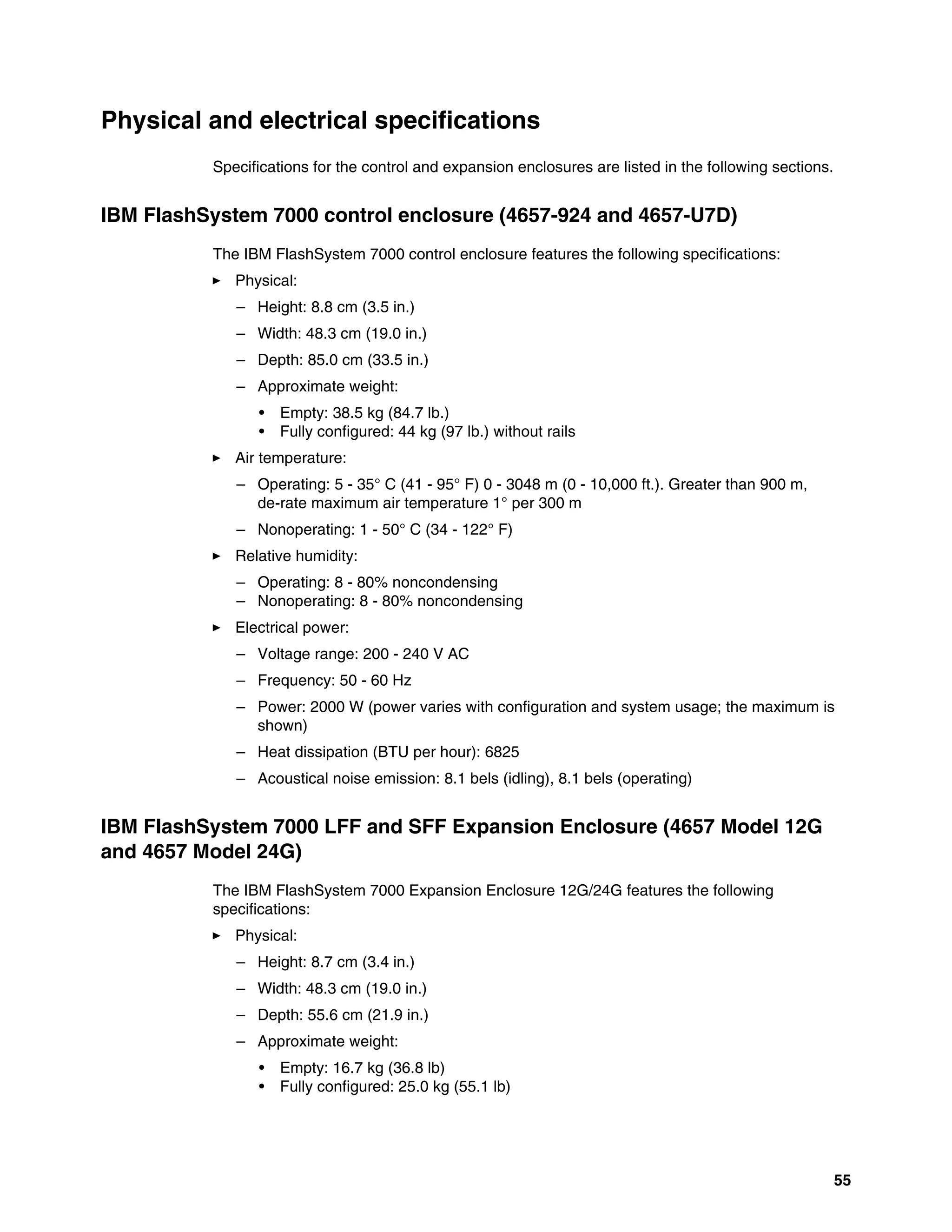 55
Physical and electrical specifications
Specifications for the control and expansion enclosures are listed in the following sections.
IBM FlashSystem 7000 control enclosure (4657-924 and 4657-U7D)
The IBM FlashSystem 7000 control enclosure features the following specifications:
򐂰 Physical:
– Height: 8.8 cm (3.5 in.)
– Width: 48.3 cm (19.0 in.)
– Depth: 85.0 cm (33.5 in.)
– Approximate weight:
• Empty: 38.5 kg (84.7 lb.)
• Fully configured: 44 kg (97 lb.) without rails
򐂰 Air temperature:
– Operating: 5 - 35° C (41 - 95° F) 0 - 3048 m (0 - 10,000 ft.). Greater than 900 m,
de-rate maximum air temperature 1° per 300 m
– Nonoperating: 1 - 50° C (34 - 122° F)
򐂰 Relative humidity:
– Operating: 8 - 80% noncondensing
– Nonoperating: 8 - 80% noncondensing
򐂰 Electrical power:
– Voltage range: 200 - 240 V AC
– Frequency: 50 - 60 Hz
– Power: 2000 W (power varies with configuration and system usage; the maximum is
shown)
– Heat dissipation (BTU per hour): 6825
– Acoustical noise emission: 8.1 bels (idling), 8.1 bels (operating)
IBM FlashSystem 7000 LFF and SFF Expansion Enclosure (4657 Model 12G
and 4657 Model 24G)
The IBM FlashSystem 7000 Expansion Enclosure 12G/24G features the following
specifications:
򐂰 Physical:
– Height: 8.7 cm (3.4 in.)
– Width: 48.3 cm (19.0 in.)
– Depth: 55.6 cm (21.9 in.)
– Approximate weight:
• Empty: 16.7 kg (36.8 lb)
• Fully configured: 25.0 kg (55.1 lb)
 