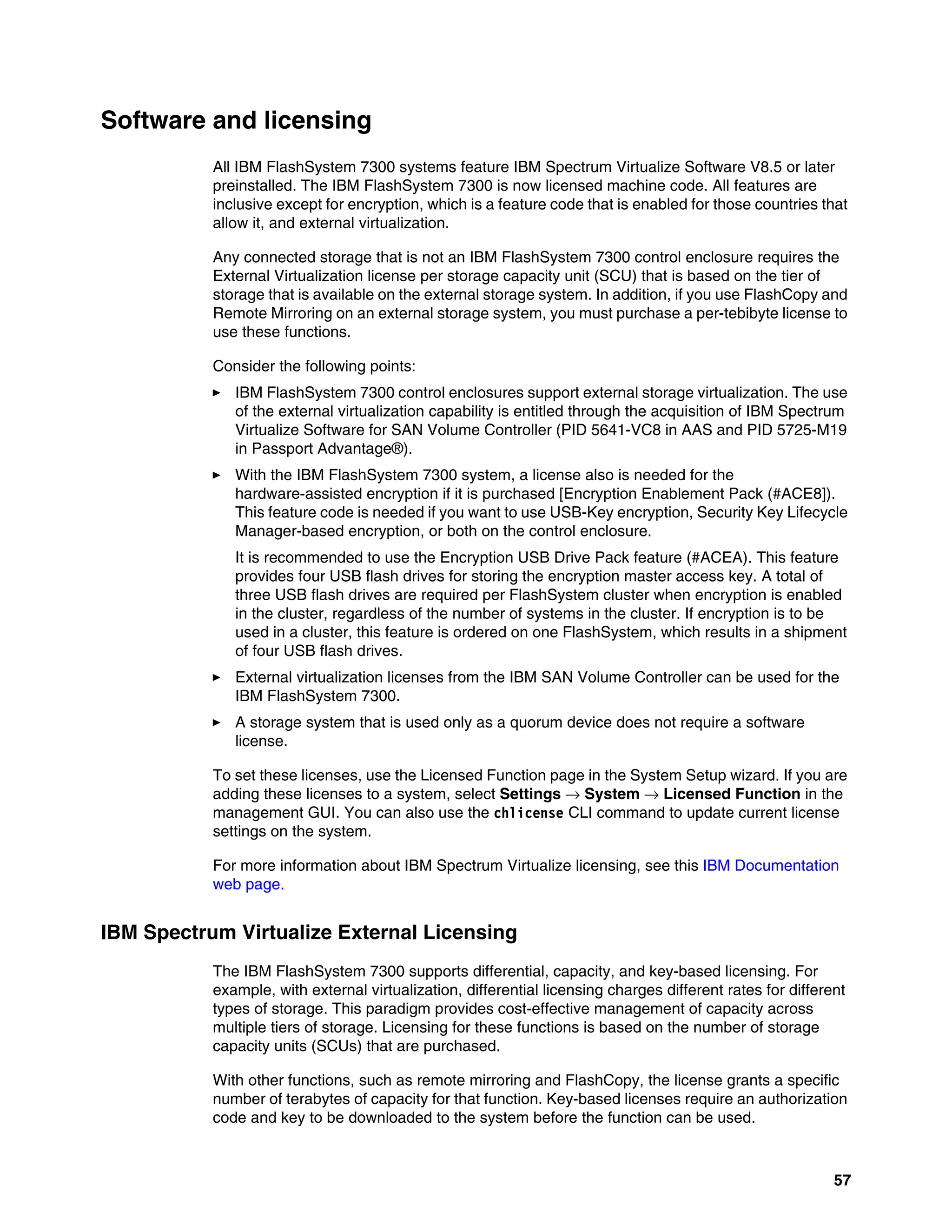 57
Software and licensing
All IBM FlashSystem 7300 systems feature IBM Spectrum Virtualize Software V8.5 or later
preinstalled. The IBM FlashSystem 7300 is now licensed machine code. All features are
inclusive except for encryption, which is a feature code that is enabled for those countries that
allow it, and external virtualization.
Any connected storage that is not an IBM FlashSystem 7300 control enclosure requires the
External Virtualization license per storage capacity unit (SCU) that is based on the tier of
storage that is available on the external storage system. In addition, if you use FlashCopy and
Remote Mirroring on an external storage system, you must purchase a per-tebibyte license to
use these functions.
Consider the following points:
򐂰 IBM FlashSystem 7300 control enclosures support external storage virtualization. The use
of the external virtualization capability is entitled through the acquisition of IBM Spectrum
Virtualize Software for SAN Volume Controller (PID 5641-VC8 in AAS and PID 5725-M19
in Passport Advantage®).
򐂰 With the IBM FlashSystem 7300 system, a license also is needed for the
hardware-assisted encryption if it is purchased [Encryption Enablement Pack (#ACE8]).
This feature code is needed if you want to use USB-Key encryption, Security Key Lifecycle
Manager-based encryption, or both on the control enclosure.
It is recommended to use the Encryption USB Drive Pack feature (#ACEA). This feature
provides four USB flash drives for storing the encryption master access key. A total of
three USB flash drives are required per FlashSystem cluster when encryption is enabled
in the cluster, regardless of the number of systems in the cluster. If encryption is to be
used in a cluster, this feature is ordered on one FlashSystem, which results in a shipment
of four USB flash drives.
򐂰 External virtualization licenses from the IBM SAN Volume Controller can be used for the
IBM FlashSystem 7300.
򐂰 A storage system that is used only as a quorum device does not require a software
license.
To set these licenses, use the Licensed Function page in the System Setup wizard. If you are
adding these licenses to a system, select Settings → System → Licensed Function in the
management GUI. You can also use the chlicense CLI command to update current license
settings on the system.
For more information about IBM Spectrum Virtualize licensing, see this IBM Documentation
web page.
IBM Spectrum Virtualize External Licensing
The IBM FlashSystem 7300 supports differential, capacity, and key-based licensing. For
example, with external virtualization, differential licensing charges different rates for different
types of storage. This paradigm provides cost-effective management of capacity across
multiple tiers of storage. Licensing for these functions is based on the number of storage
capacity units (SCUs) that are purchased.
With other functions, such as remote mirroring and FlashCopy, the license grants a specific
number of terabytes of capacity for that function. Key-based licenses require an authorization
code and key to be downloaded to the system before the function can be used.
 