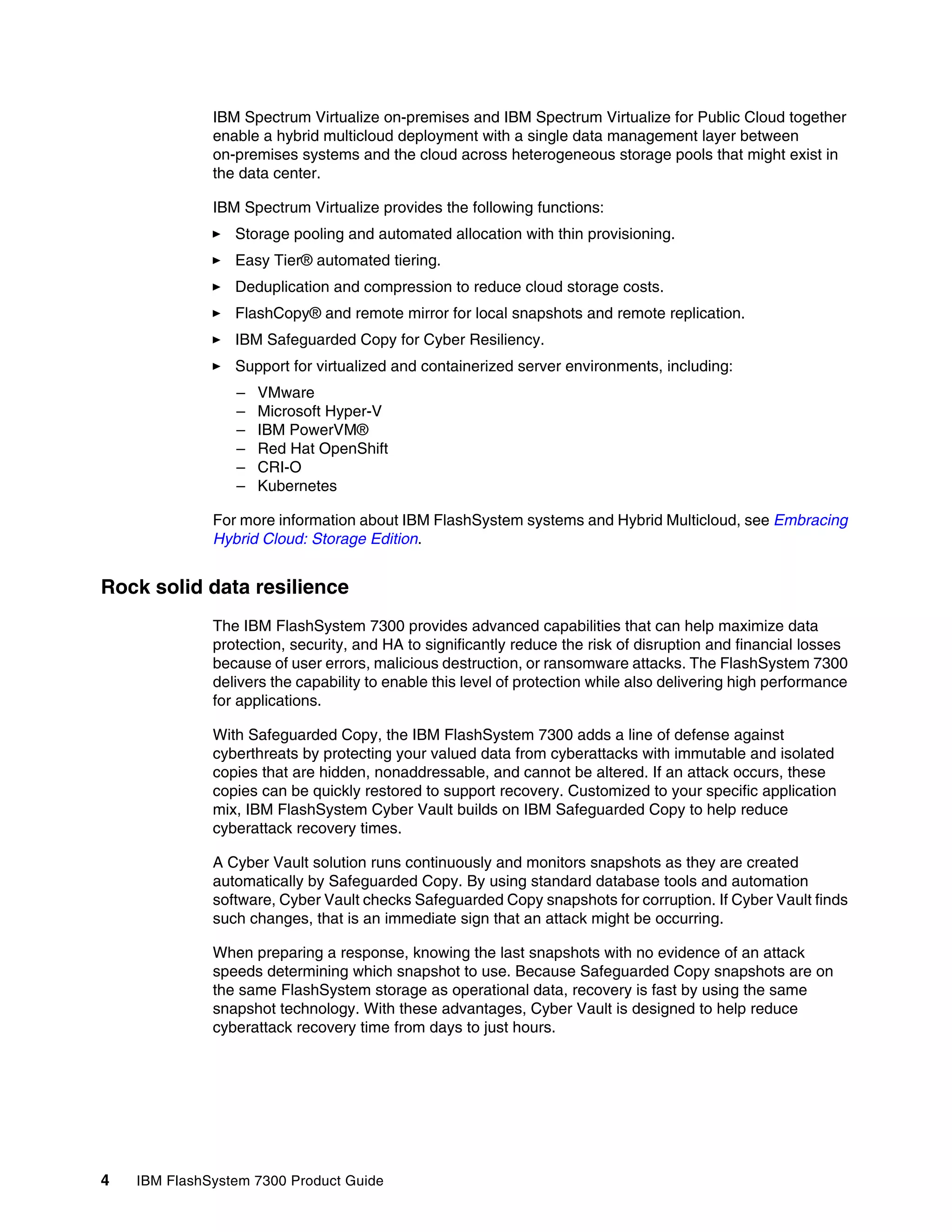 4 IBM FlashSystem 7300 Product Guide
IBM Spectrum Virtualize on-premises and IBM Spectrum Virtualize for Public Cloud together
enable a hybrid multicloud deployment with a single data management layer between
on-premises systems and the cloud across heterogeneous storage pools that might exist in
the data center.
IBM Spectrum Virtualize provides the following functions:
򐂰 Storage pooling and automated allocation with thin provisioning.
򐂰 Easy Tier® automated tiering.
򐂰 Deduplication and compression to reduce cloud storage costs.
򐂰 FlashCopy® and remote mirror for local snapshots and remote replication.
򐂰 IBM Safeguarded Copy for Cyber Resiliency.
򐂰 Support for virtualized and containerized server environments, including:
– VMware
– Microsoft Hyper-V
– IBM PowerVM®
– Red Hat OpenShift
– CRI-O
– Kubernetes
For more information about IBM FlashSystem systems and Hybrid Multicloud, see Embracing
Hybrid Cloud: Storage Edition.
Rock solid data resilience
The IBM FlashSystem 7300 provides advanced capabilities that can help maximize data
protection, security, and HA to significantly reduce the risk of disruption and financial losses
because of user errors, malicious destruction, or ransomware attacks. The FlashSystem 7300
delivers the capability to enable this level of protection while also delivering high performance
for applications.
With Safeguarded Copy, the IBM FlashSystem 7300 adds a line of defense against
cyberthreats by protecting your valued data from cyberattacks with immutable and isolated
copies that are hidden, nonaddressable, and cannot be altered. If an attack occurs, these
copies can be quickly restored to support recovery. Customized to your specific application
mix, IBM FlashSystem Cyber Vault builds on IBM Safeguarded Copy to help reduce
cyberattack recovery times.
A Cyber Vault solution runs continuously and monitors snapshots as they are created
automatically by Safeguarded Copy. By using standard database tools and automation
software, Cyber Vault checks Safeguarded Copy snapshots for corruption. If Cyber Vault finds
such changes, that is an immediate sign that an attack might be occurring.
When preparing a response, knowing the last snapshots with no evidence of an attack
speeds determining which snapshot to use. Because Safeguarded Copy snapshots are on
the same FlashSystem storage as operational data, recovery is fast by using the same
snapshot technology. With these advantages, Cyber Vault is designed to help reduce
cyberattack recovery time from days to just hours.
 