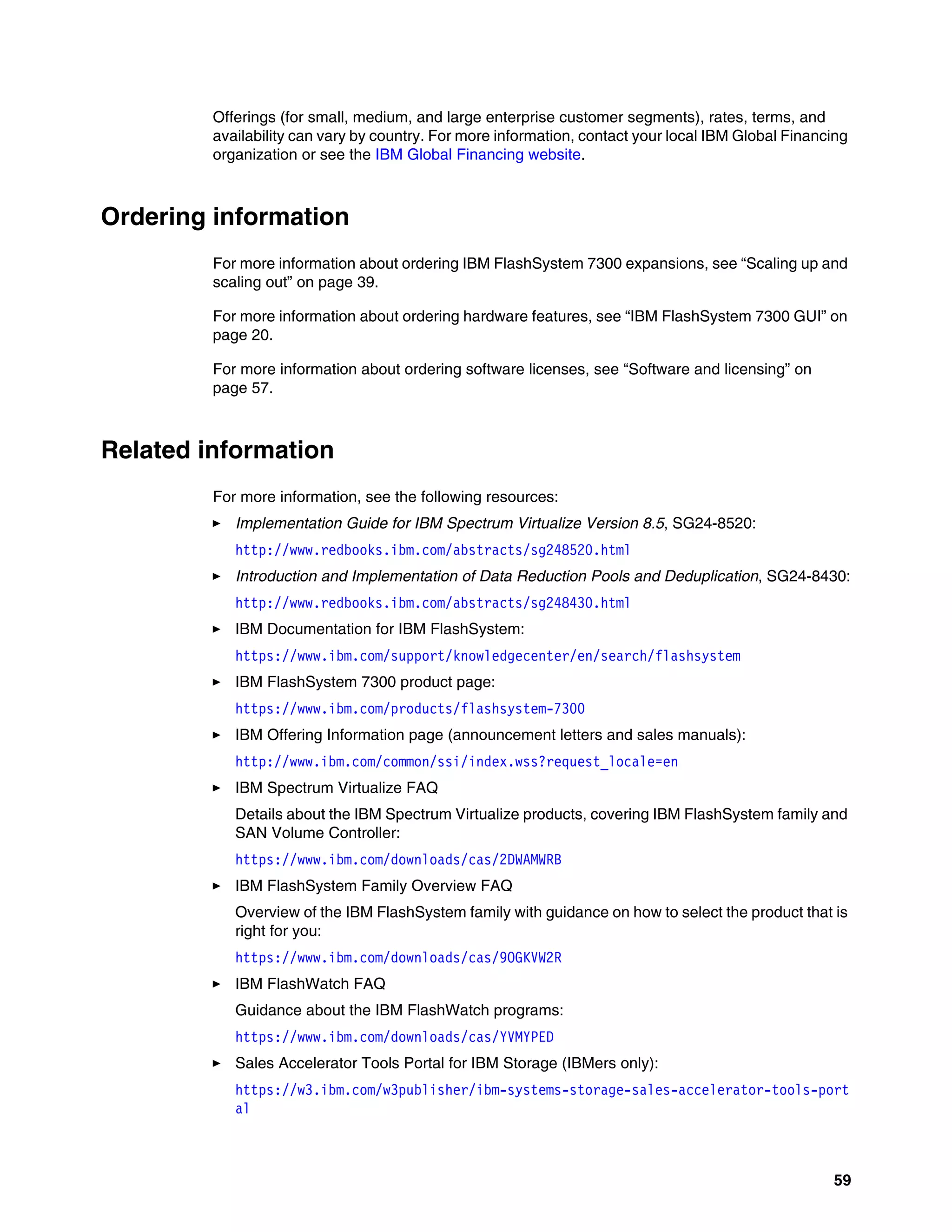 59
Offerings (for small, medium, and large enterprise customer segments), rates, terms, and
availability can vary by country. For more information, contact your local IBM Global Financing
organization or see the IBM Global Financing website.
Ordering information
For more information about ordering IBM FlashSystem 7300 expansions, see “Scaling up and
scaling out” on page 39.
For more information about ordering hardware features, see “IBM FlashSystem 7300 GUI” on
page 20.
For more information about ordering software licenses, see “Software and licensing” on
page 57.
Related information
For more information, see the following resources:
򐂰 Implementation Guide for IBM Spectrum Virtualize Version 8.5, SG24-8520:
http://www.redbooks.ibm.com/abstracts/sg248520.html
򐂰 Introduction and Implementation of Data Reduction Pools and Deduplication, SG24-8430:
http://www.redbooks.ibm.com/abstracts/sg248430.html
򐂰 IBM Documentation for IBM FlashSystem:
https://www.ibm.com/support/knowledgecenter/en/search/flashsystem
򐂰 IBM FlashSystem 7300 product page:
https://www.ibm.com/products/flashsystem-7300
򐂰 IBM Offering Information page (announcement letters and sales manuals):
http://www.ibm.com/common/ssi/index.wss?request_locale=en
򐂰 IBM Spectrum Virtualize FAQ
Details about the IBM Spectrum Virtualize products, covering IBM FlashSystem family and
SAN Volume Controller:
https://www.ibm.com/downloads/cas/2DWAMWRB
򐂰 IBM FlashSystem Family Overview FAQ
Overview of the IBM FlashSystem family with guidance on how to select the product that is
right for you:
https://www.ibm.com/downloads/cas/9OGKVW2R
򐂰 IBM FlashWatch FAQ
Guidance about the IBM FlashWatch programs:
https://www.ibm.com/downloads/cas/YVMYPED
򐂰 Sales Accelerator Tools Portal for IBM Storage (IBMers only):
https://w3.ibm.com/w3publisher/ibm-systems-storage-sales-accelerator-tools-port
al
 