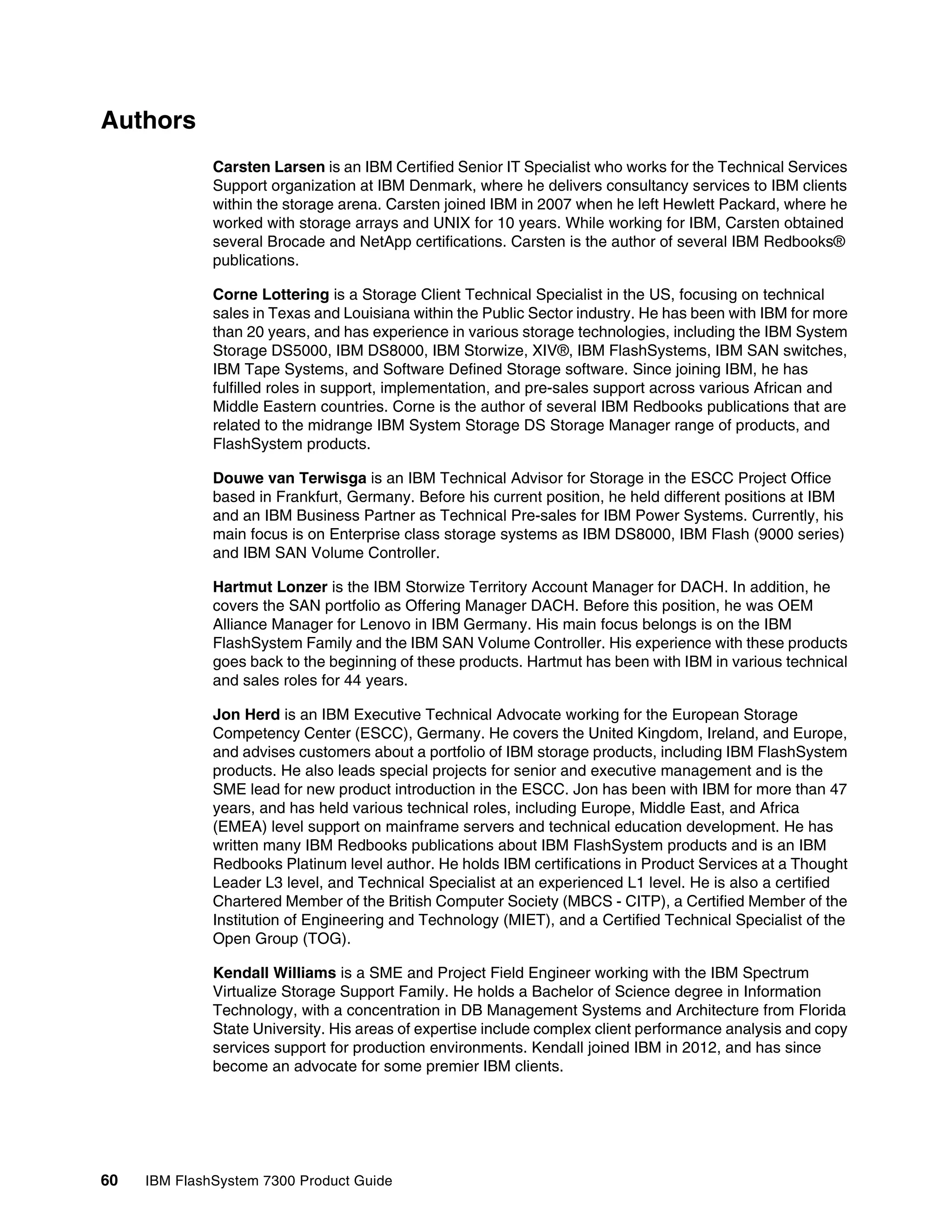60 IBM FlashSystem 7300 Product Guide
Authors
Carsten Larsen is an IBM Certified Senior IT Specialist who works for the Technical Services
Support organization at IBM Denmark, where he delivers consultancy services to IBM clients
within the storage arena. Carsten joined IBM in 2007 when he left Hewlett Packard, where he
worked with storage arrays and UNIX for 10 years. While working for IBM, Carsten obtained
several Brocade and NetApp certifications. Carsten is the author of several IBM Redbooks®
publications.
Corne Lottering is a Storage Client Technical Specialist in the US, focusing on technical
sales in Texas and Louisiana within the Public Sector industry. He has been with IBM for more
than 20 years, and has experience in various storage technologies, including the IBM System
Storage DS5000, IBM DS8000, IBM Storwize, XIV®, IBM FlashSystems, IBM SAN switches,
IBM Tape Systems, and Software Defined Storage software. Since joining IBM, he has
fulfilled roles in support, implementation, and pre-sales support across various African and
Middle Eastern countries. Corne is the author of several IBM Redbooks publications that are
related to the midrange IBM System Storage DS Storage Manager range of products, and
FlashSystem products.
Douwe van Terwisga is an IBM Technical Advisor for Storage in the ESCC Project Office
based in Frankfurt, Germany. Before his current position, he held different positions at IBM
and an IBM Business Partner as Technical Pre-sales for IBM Power Systems. Currently, his
main focus is on Enterprise class storage systems as IBM DS8000, IBM Flash (9000 series)
and IBM SAN Volume Controller.
Hartmut Lonzer is the IBM Storwize Territory Account Manager for DACH. In addition, he
covers the SAN portfolio as Offering Manager DACH. Before this position, he was OEM
Alliance Manager for Lenovo in IBM Germany. His main focus belongs is on the IBM
FlashSystem Family and the IBM SAN Volume Controller. His experience with these products
goes back to the beginning of these products. Hartmut has been with IBM in various technical
and sales roles for 44 years.
Jon Herd is an IBM Executive Technical Advocate working for the European Storage
Competency Center (ESCC), Germany. He covers the United Kingdom, Ireland, and Europe,
and advises customers about a portfolio of IBM storage products, including IBM FlashSystem
products. He also leads special projects for senior and executive management and is the
SME lead for new product introduction in the ESCC. Jon has been with IBM for more than 47
years, and has held various technical roles, including Europe, Middle East, and Africa
(EMEA) level support on mainframe servers and technical education development. He has
written many IBM Redbooks publications about IBM FlashSystem products and is an IBM
Redbooks Platinum level author. He holds IBM certifications in Product Services at a Thought
Leader L3 level, and Technical Specialist at an experienced L1 level. He is also a certified
Chartered Member of the British Computer Society (MBCS - CITP), a Certified Member of the
Institution of Engineering and Technology (MIET), and a Certified Technical Specialist of the
Open Group (TOG).
Kendall Williams is a SME and Project Field Engineer working with the IBM Spectrum
Virtualize Storage Support Family. He holds a Bachelor of Science degree in Information
Technology, with a concentration in DB Management Systems and Architecture from Florida
State University. His areas of expertise include complex client performance analysis and copy
services support for production environments. Kendall joined IBM in 2012, and has since
become an advocate for some premier IBM clients.
 