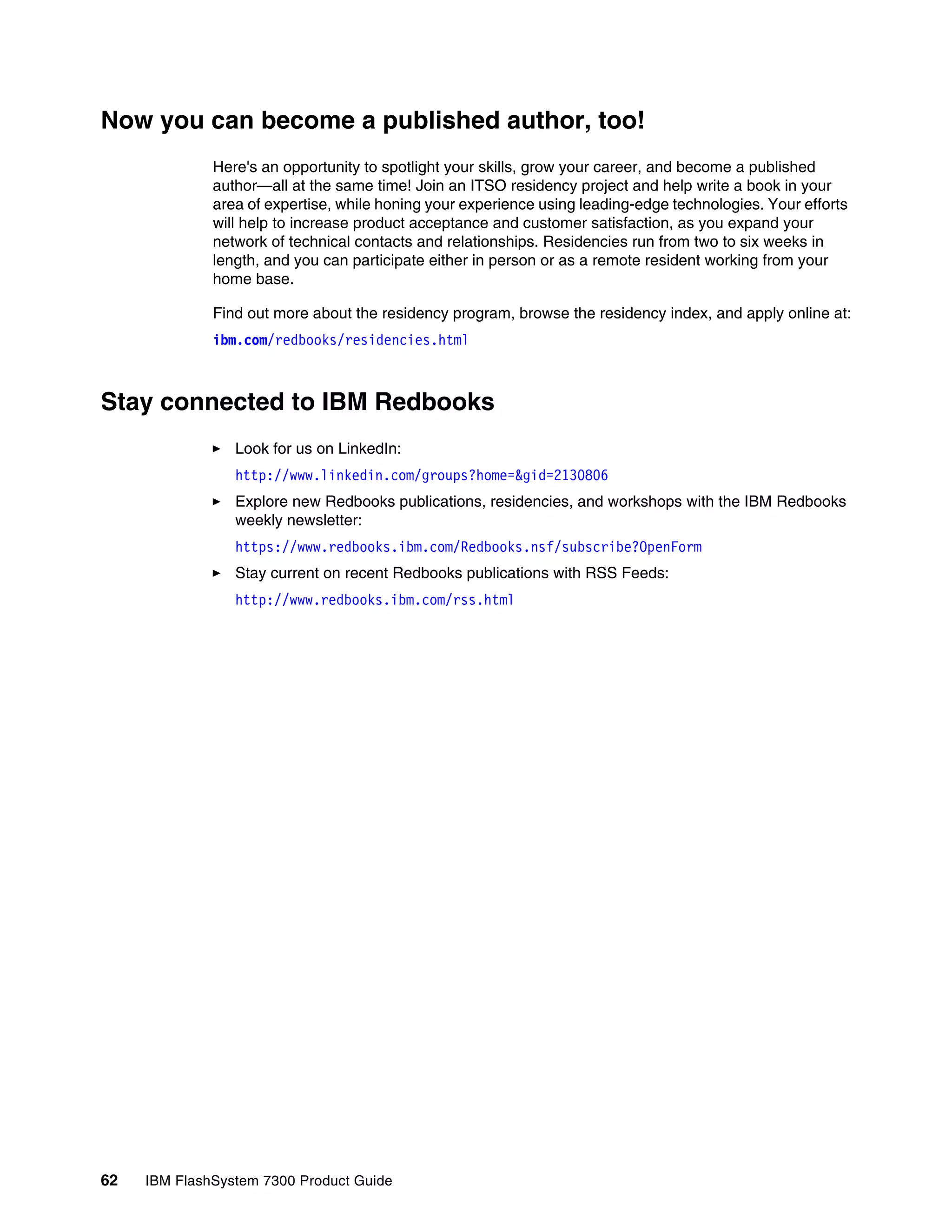62 IBM FlashSystem 7300 Product Guide
Now you can become a published author, too!
Here's an opportunity to spotlight your skills, grow your career, and become a published
author—all at the same time! Join an ITSO residency project and help write a book in your
area of expertise, while honing your experience using leading-edge technologies. Your efforts
will help to increase product acceptance and customer satisfaction, as you expand your
network of technical contacts and relationships. Residencies run from two to six weeks in
length, and you can participate either in person or as a remote resident working from your
home base.
Find out more about the residency program, browse the residency index, and apply online at:
ibm.com/redbooks/residencies.html
Stay connected to IBM Redbooks
򐂰 Look for us on LinkedIn:
http://www.linkedin.com/groups?home=&gid=2130806
򐂰 Explore new Redbooks publications, residencies, and workshops with the IBM Redbooks
weekly newsletter:
https://www.redbooks.ibm.com/Redbooks.nsf/subscribe?OpenForm
򐂰 Stay current on recent Redbooks publications with RSS Feeds:
http://www.redbooks.ibm.com/rss.html
 