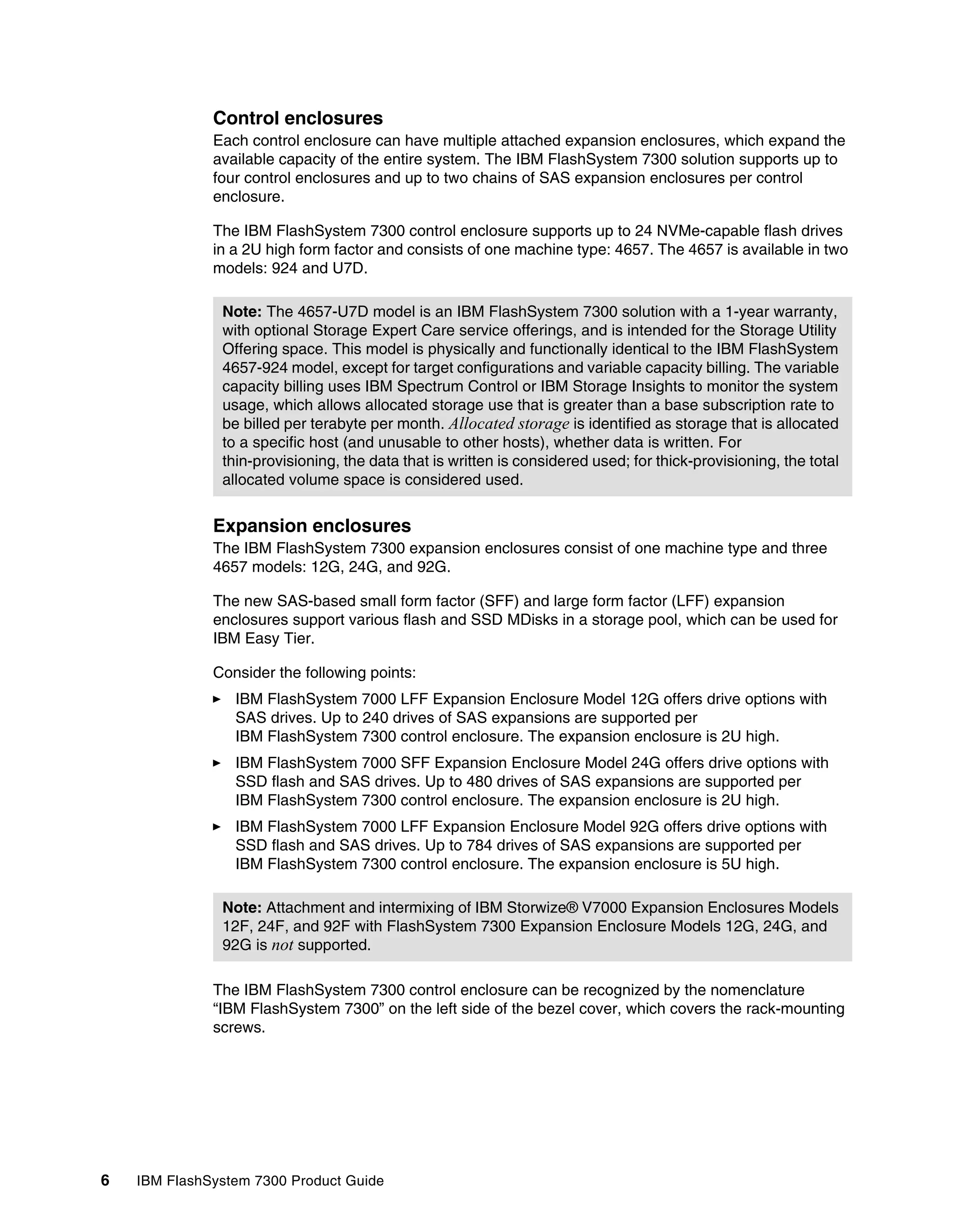 6 IBM FlashSystem 7300 Product Guide
Control enclosures
Each control enclosure can have multiple attached expansion enclosures, which expand the
available capacity of the entire system. The IBM FlashSystem 7300 solution supports up to
four control enclosures and up to two chains of SAS expansion enclosures per control
enclosure.
The IBM FlashSystem 7300 control enclosure supports up to 24 NVMe-capable flash drives
in a 2U high form factor and consists of one machine type: 4657. The 4657 is available in two
models: 924 and U7D.
Expansion enclosures
The IBM FlashSystem 7300 expansion enclosures consist of one machine type and three
4657 models: 12G, 24G, and 92G.
The new SAS-based small form factor (SFF) and large form factor (LFF) expansion
enclosures support various flash and SSD MDisks in a storage pool, which can be used for
IBM Easy Tier.
Consider the following points:
򐂰 IBM FlashSystem 7000 LFF Expansion Enclosure Model 12G offers drive options with
SAS drives. Up to 240 drives of SAS expansions are supported per
IBM FlashSystem 7300 control enclosure. The expansion enclosure is 2U high.
򐂰 IBM FlashSystem 7000 SFF Expansion Enclosure Model 24G offers drive options with
SSD flash and SAS drives. Up to 480 drives of SAS expansions are supported per
IBM FlashSystem 7300 control enclosure. The expansion enclosure is 2U high.
򐂰 IBM FlashSystem 7000 LFF Expansion Enclosure Model 92G offers drive options with
SSD flash and SAS drives. Up to 784 drives of SAS expansions are supported per
IBM FlashSystem 7300 control enclosure. The expansion enclosure is 5U high.
The IBM FlashSystem 7300 control enclosure can be recognized by the nomenclature
“IBM FlashSystem 7300” on the left side of the bezel cover, which covers the rack-mounting
screws.
Note: The 4657-U7D model is an IBM FlashSystem 7300 solution with a 1-year warranty,
with optional Storage Expert Care service offerings, and is intended for the Storage Utility
Offering space. This model is physically and functionally identical to the IBM FlashSystem
4657-924 model, except for target configurations and variable capacity billing. The variable
capacity billing uses IBM Spectrum Control or IBM Storage Insights to monitor the system
usage, which allows allocated storage use that is greater than a base subscription rate to
be billed per terabyte per month. Allocated storage is identified as storage that is allocated
to a specific host (and unusable to other hosts), whether data is written. For
thin-provisioning, the data that is written is considered used; for thick-provisioning, the total
allocated volume space is considered used.
Note: Attachment and intermixing of IBM Storwize® V7000 Expansion Enclosures Models
12F, 24F, and 92F with FlashSystem 7300 Expansion Enclosure Models 12G, 24G, and
92G is not supported.
 