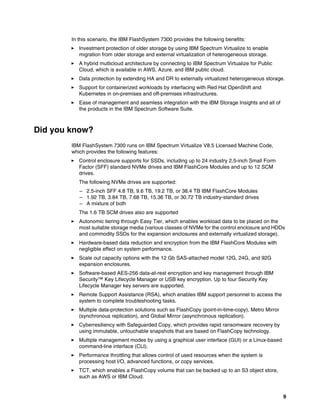 9
In this scenario, the IBM FlashSystem 7300 provides the following benefits:
򐂰 Investment protection of older storage by using IBM Spectrum Virtualize to enable
migration from older storage and external virtualization of heterogeneous storage.
򐂰 A hybrid mutlicloud architecture by connecting to IBM Spectrum Virtualize for Public
Cloud, which is available in AWS, Azure, and IBM public cloud.
򐂰 Data protection by extending HA and DR to externally virtualized heterogeneous storage.
򐂰 Support for containerized workloads by interfacing with Red Hat OpenShift and
Kubernetes in on-premises and off-premises infrastructures.
򐂰 Ease of management and seamless integration with the IBM Storage Insights and all of
the products in the IBM Spectrum Software Suite.
Did you know?
IBM FlashSystem 7300 runs on IBM Spectrum Virtualize V8.5 Licensed Machine Code,
which provides the following features:
򐂰 Control enclosure supports for SSDs, including up to 24 industry 2.5-inch Small Form
Factor (SFF) standard NVMe drives and IBM FlashCore Modules and up to 12 SCM
drives.
The following NVMe drives are supported:
– 2.5-inch SFF 4.8 TB, 9.6 TB, 19.2 TB, or 38.4 TB IBM FlashCore Modules
– 1.92 TB, 3.84 TB, 7.68 TB, 15.36 TB, or 30.72 TB industry-standard drives
– A mixture of both
The 1.6 TB SCM drives also are supported
򐂰 Autonomic tiering through Easy Tier, which enables workload data to be placed on the
most suitable storage media (various classes of NVMe for the control enclosure and HDDs
and commodity SSDs for the expansion enclosures and externally virtualized storage).
򐂰 Hardware-based data reduction and encryption from the IBM FlashCore Modules with
negligible effect on system performance.
򐂰 Scale out capacity options with the 12 Gb SAS-attached model 12G, 24G, and 92G
expansion enclosures.
򐂰 Software-based AES-256 data-at-rest encryption and key management through IBM
Security™ Key Lifecycle Manager or USB key encryption. Up to four Security Key
Lifecycle Manager key servers are supported.
򐂰 Remote Support Assistance (RSA), which enables IBM support personnel to access the
system to complete troubleshooting tasks.
򐂰 Multiple data-protection solutions such as FlashCopy (point-in-time-copy), Metro Mirror
(synchronous replication), and Global Mirror (asynchronous replication).
򐂰 Cyberresiliency with Safeguarded Copy, which provides rapid ransomware recovery by
using immutable, untouchable snapshots that are based on FlashCopy technology.
򐂰 Multiple management modes by using a graphical user interface (GUI) or a Linux-based
command-line interface (CLI).
򐂰 Performance throttling that allows control of used resources when the system is
processing host I/O, advanced functions, or copy services.
򐂰 TCT, which enables a FlashCopy volume that can be backed up to an S3 object store,
such as AWS or IBM Cloud.
 