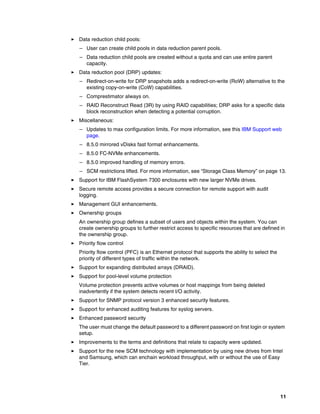 11
򐂰 Data reduction child pools:
– User can create child pools in data reduction parent pools.
– Data reduction child pools are created without a quota and can use entire parent
capacity.
򐂰 Data reduction pool (DRP) updates:
– Redirect-on-write for DRP snapshots adds a redirect-on-write (RoW) alternative to the
existing copy-on-write (CoW) capabilities.
– Comprestimator always on.
– RAID Reconstruct Read (3R) by using RAID capabilities; DRP asks for a specific data
block reconstruction when detecting a potential corruption.
򐂰 Miscellaneous:
– Updates to max configuration limits. For more information, see this IBM Support web
page.
– 8.5.0 mirrored vDisks fast format enhancements.
– 8.5.0 FC-NVMe enhancements.
– 8.5.0 improved handling of memory errors.
– SCM restrictions lifted. For more information, see “Storage Class Memory” on page 13.
򐂰 Support for IBM FlashSystem 7300 enclosures with new larger NVMe drives.
򐂰 Secure remote access provides a secure connection for remote support with audit
logging.
򐂰 Management GUI enhancements.
򐂰 Ownership groups
An ownership group defines a subset of users and objects within the system. You can
create ownership groups to further restrict access to specific resources that are defined in
the ownership group.
򐂰 Priority flow control
Priority flow control (PFC) is an Ethernet protocol that supports the ability to select the
priority of different types of traffic within the network.
򐂰 Support for expanding distributed arrays (DRAID).
򐂰 Support for pool-level volume protection
Volume protection prevents active volumes or host mappings from being deleted
inadvertently if the system detects recent I/O activity.
򐂰 Support for SNMP protocol version 3 enhanced security features.
򐂰 Support for enhanced auditing features for syslog servers.
򐂰 Enhanced password security
The user must change the default password to a different password on first login or system
setup.
򐂰 Improvements to the terms and definitions that relate to capacity were updated.
򐂰 Support for the new SCM technology with implementation by using new drives from Intel
and Samsung, which can enchain workload throughput, with or without the use of Easy
Tier.
 