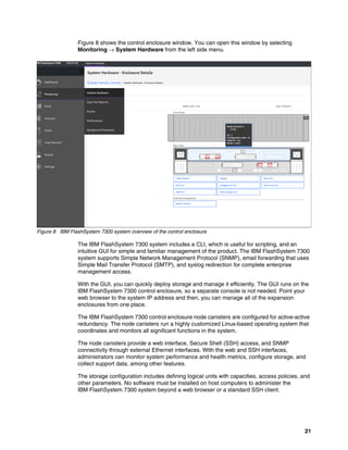 21
Figure 8 shows the control enclosure window. You can open this window by selecting
Monitoring → System Hardware from the left side menu.
Figure 8 IBM FlashSystem 7300 system overview of the control enclosure
The IBM FlashSystem 7300 system includes a CLI, which is useful for scripting, and an
intuitive GUI for simple and familiar management of the product. The IBM FlashSystem 7300
system supports Simple Network Management Protocol (SNMP), email forwarding that uses
Simple Mail Transfer Protocol (SMTP), and syslog redirection for complete enterprise
management access.
With the GUI, you can quickly deploy storage and manage it efficiently. The GUI runs on the
IBM FlashSystem 7300 control enclosure, so a separate console is not needed. Point your
web browser to the system IP address and then, you can manage all of the expansion
enclosures from one place.
The IBM FlashSystem 7300 control enclosure node canisters are configured for active-active
redundancy. The node canisters run a highly customized Linux-based operating system that
coordinates and monitors all significant functions in the system.
The node canisters provide a web interface, Secure Shell (SSH) access, and SNMP
connectivity through external Ethernet interfaces. With the web and SSH interfaces,
administrators can monitor system performance and health metrics, configure storage, and
collect support data, among other features.
The storage configuration includes defining logical units with capacities, access policies, and
other parameters. No software must be installed on host computers to administer the
IBM FlashSystem 7300 system beyond a web browser or a standard SSH client.
 