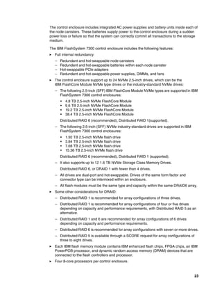 23
The control enclosure includes integrated AC power supplies and battery units inside each of
the node canisters. These batteries supply power to the control enclosure during a sudden
power loss or failure so that the system can correctly commit all transactions to the storage
medium.
The IBM FlashSystem 7300 control enclosure includes the following features:
򐂰 Full internal redundancy:
– Redundant and hot-swappable node canisters
– Redundant and hot-swappable batteries within each node canister
– Hot-swappable PCIe adapters
– Redundant and hot-swappable power supplies, DIMMs, and fans
򐂰 The control enclosure support up to 24 NVMe 2.5-inch drives, which can be the
IBM FlashCore Module NVMe type drives or the industry-standard NVMe drives:
– The following 2.5-inch (SFF) IBM FlashCore Module NVMe types are supported in IBM
FlashSystem 7300 control enclosures:
• 4.8 TB 2.5-inch NVMe FlashCore Module
• 9.6 TB 2.5-inch NVMe FlashCore Module
• 19.2 TB 2.5-inch NVMe FlashCore Module
• 38.4 TB 2.5-inch NVMe FlashCore Module
Distributed RAID 6 (recommended), Distributed RAID 1(supported).
– The following 2.5-inch (SFF) NVMe industry-standard drives are supported in IBM
FlashSystem 7300 control enclosures:
• 1.92 TB 2.5-inch NVMe flash drive
• 3.84 TB 2.5-inch NVMe flash drive
• 7.68 TB 2.5-inch NVMe flash drive
• 15.36 TB 2.5-inch NVMe flash drive
Distributed RAID 6 (recommended), Distributed RAID 1 (supported).
– It also supports up to 12 1.6 TB NVMe Storage Class Memory Drives.
Distributed RAID 6, or DRAID 1 with fewer than 4 drives.
– All drives are dual-port and hot-swappable. Drives of the same form factor and
connector type can be intermixed within an enclosure.
– All flash modules must be the same type and capacity within the same DRAID6 array.
򐂰 Some other considerations for DRAID:
– Distributed RAID 1 is recommended for array configurations of three drives.
– Distributed RAID 1 is recommended for array configurations of four or five drives
depending on capacity and performance requirements, with Distributed RAID 5 as an
alternative.
– Distributed RAID 1 and 6 are recommended for array configurations of 6 drives
depending on capacity and performance requirements.
– Distributed RAID 6 is recommended for array configurations with seven or more drives.
– Distributed RAID 5 is available through a SCORE request for array configurations of
three to eight drives.
򐂰 Each IBM flash memory module contains IBM enhanced flash chips, FPGA chips, an IBM
PowerPC® processor, and dynamic random access memory (DRAM) devices that are
connected to the flash controllers and processor.
򐂰 Four 8-core processors per control enclosure.
 