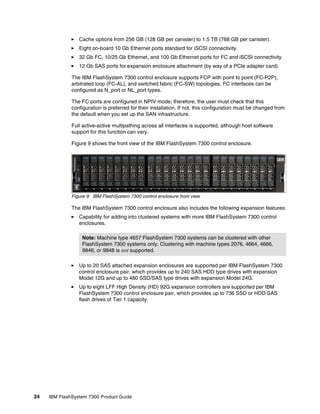 24 IBM FlashSystem 7300 Product Guide
򐂰 Cache options from 256 GB (128 GB per canister) to 1.5 TB (768 GB per canister).
򐂰 Eight on-board 10 Gb Ethernet ports standard for iSCSI connectivity.
򐂰 32 Gb FC, 10/25 Gb Ethernet, and 100 Gb Ethernet ports for FC and iSCSI connectivity.
򐂰 12 Gb SAS ports for expansion enclosure attachment (by way of a PCIe adapter card).
The IBM FlashSystem 7300 control enclosure supports FCP with point to point (FC-P2P),
arbitrated loop (FC-AL), and switched fabric (FC-SW) topologies. FC interfaces can be
configured as N_port or NL_port types.
The FC ports are configured in NPIV mode; therefore, the user must check that this
configuration is preferred for their installation. If not, this configuration must be changed from
the default when you set up the SAN infrastructure.
Full active-active multipathing across all interfaces is supported, although host software
support for this function can vary.
Figure 9 shows the front view of the IBM FlashSystem 7300 control enclosure.
Figure 9 IBM FlashSystem 7300 control enclosure front view
The IBM FlashSystem 7300 control enclosure also includes the following expansion features:
򐂰 Capability for adding into clustered systems with more IBM FlashSystem 7300 control
enclosures.
򐂰 Up to 20 SAS attached expansion enclosures are supported per IBM FlashSystem 7300
control enclosure pair, which provides up to 240 SAS HDD type drives with expansion
Model 12G and up to 480 SSD/SAS type drives with expansion Model 24G.
򐂰 Up to eight LFF High Density (HD) 92G expansion controllers are supported per IBM
FlashSystem 7300 control enclosure pair, which provides up to 736 SSD or HDD SAS
flash drives of Tier 1 capacity.
Note: Machine type 4657 FlashSystem 7300 systems can be clustered with other
FlashSystem 7300 systems only. Clustering with machine types 2076, 4664, 4666,
9846, or 9848 is not supported.
 