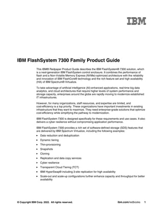 © Copyright IBM Corp. 2022. All rights reserved. ibm.com/redbooks 1
IBM FlashSystem 7300 Family Product Guide
This IBM® Redpaper Product Guide describes the IBM FlashSystem® 7300 solution, which
is a next-generation IBM FlashSystem control enclosure. It combines the performance of
flash and a Non-Volatile Memory Express (NVMe)-optimized architecture with the reliability
and innovation of IBM FlashCore® technology and the rich feature set and high availability
(HA) of IBM Spectrum® Virtualize.
To take advantage of artificial intelligence (AI)-enhanced applications, real-time big data
analytics, and cloud architectures that require higher levels of system performance and
storage capacity, enterprises around the globe are rapidly moving to modernize established
IT infrastructures.
However, for many organizations, staff resources, and expertise are limited, and
cost-efficiency is a top priority. These organizations have important investments in existing
infrastructure that they want to maximize. They need enterprise-grade solutions that optimize
cost-efficiency while simplifying the pathway to modernization.
IBM FlashSystem 7300 is designed specifically for these requirements and use cases. It also
delivers a cyber resilience without compromising application performance.
IBM FlashSystem 7300 provides a rich set of software-defined storage (SDS) features that
are delivered by IBM Spectrum Virtualize, including the following examples:
򐂰 Data reduction and deduplication
򐂰 Dynamic tiering
򐂰 Thin-provisioning
򐂰 Snapshots
򐂰 Cloning
򐂰 Replication and data copy services
򐂰 Cyber resilience
򐂰 Transparent Cloud Tiering (TCT)
򐂰 IBM HyperSwap® including 3-site replication for high availability
򐂰 Scale-out and scale-up configurations further enhance capacity and throughput for better
availability
 