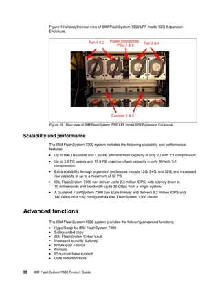 30 IBM FlashSystem 7300 Product Guide
Figure 16 shows the rear view of IBM FlashSystem 7000 LFF model 92G Expansion
Enclosure.
Figure 16 Rear view of IBM FlashSystem 7000 LFF model 92G Expansion Enclosure
Scalability and performance
The IBM FlashSystem 7300 system includes the following scalability and performance
features:
򐂰 Up to 806 TB usable and 1.62 PB effective flash capacity in only 2U with 2:1 compression.
򐂰 Up to 3.2 PB usable and 15.8 PB maximum flash capacity in only 8U with 5:1
compression.
򐂰 Extra scalability through expansion enclosures models 12G, 24G, and 92G, and increased
raw capacity of up to a maximum of 32 PB.
򐂰 IBM FlashSystem 7300 can deliver up to 2.3 million IOPS, with latency down to
70 milliseconds and bandwidth up to 35 GBps from a single system.
򐂰 A clustered FlashSystem 7300 can scale linearly and delivers 9.2 million IOPS and
140 GBps on a fully configured 4x IBM FlashSystem 7300 cluster.
Advanced functions
The IBM FlashSystem 7300 system provides the following advanced functions:
򐂰 HyperSwap for IBM FlashSystem 7300
򐂰 Safeguarded copy
򐂰 IBM FlashSystem Cyber Vault
򐂰 Increased security features
򐂰 NVMe over Fabrics
򐂰 Portsets
򐂰 IP quorum base support
򐂰 Data reduction tools
Fan 1 & 2 Fan 3 & 4
Power connectors
PSU 1 & 2
Canister 1 & 2
 