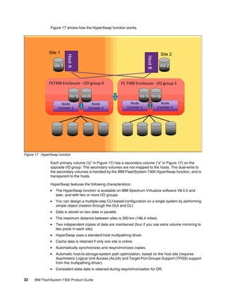 32 IBM FlashSystem 7300 Product Guide
Figure 17 shows how the HyperSwap function works.
Figure 17 HyperSwap function
Each primary volume (“p” in Figure 17) has a secondary volume (“s” in Figure 17) on the
opposite I/O group. The secondary volumes are not mapped to the hosts. The dual-write to
the secondary volumes is handled by the IBM FlashSystem 7300 HyperSwap function, and is
transparent to the hosts.
HyperSwap features the following characteristics:
򐂰 The HyperSwap function is available on IBM Spectrum Virtualize software V8.5.0 and
later, and with two or more I/O groups.
򐂰 You can design a multiple-step CLI-based configuration on a single system by performing
simple object creation through the GUI and CLI.
򐂰 Data is stored on two sites in parallel.
򐂰 The maximum distance between sites is 300 km (186.4 miles).
򐂰 Two independent copies of data are maintained (four if you use extra volume mirroring to
two pools in each site).
򐂰 HyperSwap uses a standard host multipathing driver.
򐂰 Cache data is retained if only one site is online.
򐂰 Automatically synchronizes and resynchronizes copies.
򐂰 Automatic host-to-storage-system path optimization, based on the host site (requires
Asymmetric Logical Unit Access (ALUA) and Target Port Groups Support (TPGS) support
from the multipathing driver).
򐂰 Consistent state data is retained during resynchronization for DR.
 