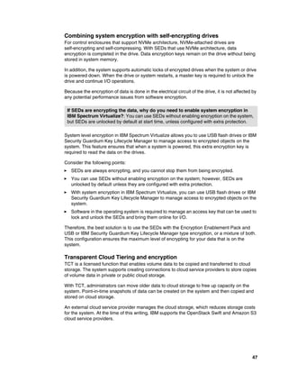 47
Combining system encryption with self-encrypting drives
For control enclosures that support NVMe architecture, NVMe-attached drives are
self-encrypting and self-compressing. With SEDs that use NVMe architecture, data
encryption is completed in the drive. Data encryption keys remain on the drive without being
stored in system memory.
In addition, the system supports automatic locks of encrypted drives when the system or drive
is powered down. When the drive or system restarts, a master key is required to unlock the
drive and continue I/O operations.
Because the encryption of data is done in the electrical circuit of the drive, it is not affected by
any potential performance issues from software encryption.
System level encryption in IBM Spectrum Virtualize allows you to use USB flash drives or IBM
Security Guardium Key Lifecycle Manager to manage access to encrypted objects on the
system. This feature ensures that when a system is powered, this extra encryption key is
required to read the data on the drives.
Consider the following points:
򐂰 SEDs are always encrypting, and you cannot stop them from being encrypted.
򐂰 You can use SEDs without enabling encryption on the system; however, SEDs are
unlocked by default unless they are configured with extra protection.
򐂰 With system encryption in IBM Spectrum Virtualize, you can use USB flash drives or IBM
Security Guardium Key Lifecycle Manager to manage access to encrypted objects on the
system.
򐂰 Software in the operating system is required to manage an access key that can be used to
lock and unlock the SEDs and bring them online for I/O.
Therefore, the best solution is to use the SEDs with the Encryption Enablement Pack and
USB or IBM Security Guardium Key Lifecycle Manager type encryption, or a mixture of both.
This configuration ensures the maximum level of encrypting for your data that is on the
system.
Transparent Cloud Tiering and encryption
TCT is a licensed function that enables volume data to be copied and transferred to cloud
storage. The system supports creating connections to cloud service providers to store copies
of volume data in private or public cloud storage.
With TCT, administrators can move older data to cloud storage to free up capacity on the
system. Point-in-time snapshots of data can be created on the system and then copied and
stored on cloud storage.
An external cloud service provider manages the cloud storage, which reduces storage costs
for the system. At the time of this writing, IBM supports the OpenStack Swift and Amazon S3
cloud service providers.
If SEDs are encrypting the data, why do you need to enable system encryption in
IBM Spectrum Virtualize?: You can use SEDs without enabling encryption on the system,
but SEDs are unlocked by default at start time, unless configured with extra protection.
 