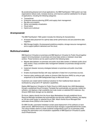 3
By accelerating physical and virtual applications, the IBM FlashSystem 7300 system can help
organizations reduce costs, increase revenue, and improve customer satisfaction for all types
of applications, including the following categories:
򐂰 Transactional
򐂰 Enterprise resource planning (ERP) and supply chain management
򐂰 Big data and analytics
򐂰 Server and desktop virtualization
򐂰 Cloud native
򐂰 Hybrid and multicloud
AI-empowered
The IBM FlashSystem 7300 system includes the following AI characteristics:
򐂰 AI-based data placement for optimal data center performance and zero-downtime data
migration.
򐂰 IBM Storage Insights: AI-empowered predictive analytics, storage resource management,
and a support platform delivered over the cloud.
Multicloud enabled
IBM Spectrum Virtualize on-premises and IBM Spectrum Virtualize for Public Cloud together
support mirroring between on-premises and cloud data centers or between cloud data
centers. These functions can be used to perform the following tasks:
򐂰 Migrate data between on-premises and public cloud data centers or between public cloud
data centers. Enjoy consistent data management between on-premises storage and the
public cloud.
򐂰 Implement disaster recovery strategies between on-premises and public cloud data
centers.
򐂰 Enable cloud-based DevOps with easy replication of data from on-premises sources.
򐂰 Improve cyber resilience with copies on Amazon Web Services (AWS) by using air gap
snapshots to S3 and IBM Safeguarded Copy on Microsoft Azure.
Customers can create hybrid multicloud solutions for their traditional block data and
workloads by using built-in IP replication capabilities.
Deploy IBM Spectrum Virtualize for Public Cloud on AWS directly from AWS Marketplace
through a predefined Cloud Formation Template that automatically and securely installs the
software, and deploys a high availability two-node cluster on selected EC2 instances. Any
Amazon EBS block storage can be attached.
On Azure, deploy directly from the Azure Apps Marketplace through predefined Azure
Resource Manager templates that automatically and securely install the software, and deploy
an HA two-node cluster on selected Azure VMs. Attach shared Azure Managed Disk
solid-state drives (SSDs) to the cluster for HA.
On IBM Cloud®, automated installation scripts assist deployment of the software on bare
metal servers. IBM Performance or Endurance block storage is supported behind the cluster.
This setup enables clients to create clustered configurations (such as on-premises) while
bringing the optimization and virtualization capabilities of IBM Spectrum Virtualize to public
cloud infrastructures.
 