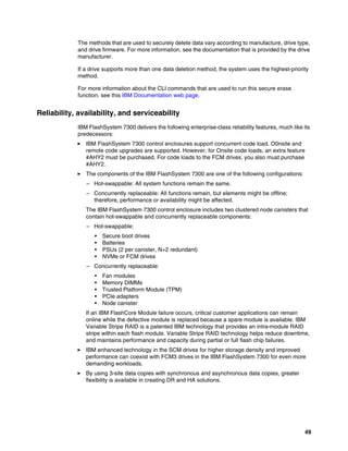 49
The methods that are used to securely delete data vary according to manufacture, drive type,
and drive firmware. For more information, see the documentation that is provided by the drive
manufacturer.
If a drive supports more than one data deletion method, the system uses the highest-priority
method.
For more information about the CLI commands that are used to run this secure erase
function, see this IBM Documentation web page.
Reliability, availability, and serviceability
IBM FlashSystem 7300 delivers the following enterprise-class reliability features, much like its
predecessors:
򐂰 IBM FlashSystem 7300 control enclosures support concurrent code load. O0nsite and
remote code upgrades are supported. However, for Onsite code loads, an extra feature
#AHY2 must be purchased. For code loads to the FCM drives, you also must purchase
#AHY2.
򐂰 The components of the IBM FlashSystem 7300 are one of the following configurations:
– Hot-swappable: All system functions remain the same.
– Concurrently replaceable: All functions remain, but elements might be offline;
therefore, performance or availability might be affected.
The IBM FlashSystem 7300 control enclosure includes two clustered node canisters that
contain hot-swappable and concurrently replaceable components:
– Hot-swappable:
• Secure boot drives
• Batteries
• PSUs (2 per canister, N+2 redundant)
• NVMe or FCM drives
– Concurrently replaceable:
• Fan modules
• Memory DIMMs
• Trusted Platform Module (TPM)
• PCIe adapters
• Node canister
If an IBM FlashCore Module failure occurs, critical customer applications can remain
online while the defective module is replaced because a spare module is available. IBM
Variable Stripe RAID is a patented IBM technology that provides an intra-module RAID
stripe within each flash module. Variable Stripe RAID technology helps reduce downtime,
and maintains performance and capacity during partial or full flash chip failures.
򐂰 IBM enhanced technology in the SCM drives for higher storage density and improved
performance can coexist with FCM3 drives in the IBM FlashSystem 7300 for even more
demanding workloads.
򐂰 By using 3-site data copies with synchronous and asynchronous data copies, greater
flexibility is available in creating DR and HA solutions.
 
