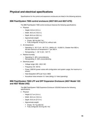 55
Physical and electrical specifications
Specifications for the control and expansion enclosures are listed in the following sections.
IBM FlashSystem 7000 control enclosure (4657-924 and 4657-U7D)
The IBM FlashSystem 7000 control enclosure features the following specifications:
򐂰 Physical:
– Height: 8.8 cm (3.5 in.)
– Width: 48.3 cm (19.0 in.)
– Depth: 85.0 cm (33.5 in.)
– Approximate weight:
• Empty: 38.5 kg (84.7 lb.)
• Fully configured: 44 kg (97 lb.) without rails
򐂰 Air temperature:
– Operating: 5 - 35° C (41 - 95° F) 0 - 3048 m (0 - 10,000 ft.). Greater than 900 m,
de-rate maximum air temperature 1° per 300 m
– Nonoperating: 1 - 50° C (34 - 122° F)
򐂰 Relative humidity:
– Operating: 8 - 80% noncondensing
– Nonoperating: 8 - 80% noncondensing
򐂰 Electrical power:
– Voltage range: 200 - 240 V AC
– Frequency: 50 - 60 Hz
– Power: 2000 W (power varies with configuration and system usage; the maximum is
shown)
– Heat dissipation (BTU per hour): 6825
– Acoustical noise emission: 8.1 bels (idling), 8.1 bels (operating)
IBM FlashSystem 7000 LFF and SFF Expansion Enclosure (4657 Model 12G
and 4657 Model 24G)
The IBM FlashSystem 7000 Expansion Enclosure 12G/24G features the following
specifications:
򐂰 Physical:
– Height: 8.7 cm (3.4 in.)
– Width: 48.3 cm (19.0 in.)
– Depth: 55.6 cm (21.9 in.)
– Approximate weight:
• Empty: 16.7 kg (36.8 lb)
• Fully configured: 25.0 kg (55.1 lb)
 
