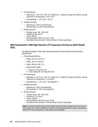 56 IBM FlashSystem 7300 Product Guide
򐂰 Air temperature:
– Operating: 5 - 35° C (41 - 95° F) 0 - 3048 m (0 - 10,000 ft). Greater than 900 m, de-rate
maximum air temperature 1° per 175 m
– Nonoperating: 1 - 50° C (34 - 122° F)
򐂰 Relative humidity:
– Operating: 8 - 80% noncondensing
– Nonoperating: 8 - 80% noncondensing
򐂰 Electrical power:
– Voltage range: 100 - 240 V AC
– Frequency: 50 - 60 Hz
– Power: 800 W
– Heat dissipation (BTU per hour): 1,037
– Acoustical noise emission: 6.2 bels (idling), 6.2 bels (operating)
IBM FlashSystem 7000 High Density LFF Expansion Enclosure (4657 Model
92G)
The IBM FlashSystem 7000 High Density Expansion Enclosure 92G has the following
specifications:
򐂰 Physical specifications:
– Height: 22.2 cm (8.75 in.)
– Width: 48.3 cm (19.0 in.)
– Depth: 96.8 cm (38.1 in.)
– Approximate weight:
• Empty: 67.0 kg (147.7 lb)
• Fully configured: 135.0 kg (297.0 lb)
򐂰 Air temperature:
– Operating: 5 - 35° C (41 - 95° F) 0 - 3048 m (0 - 10,000 ft). Greater than 900 m, de-rate
maximum air temperature 1° per 300 m
– Nonoperating: 1 - 50° C (34 - 122 degrees F)
򐂰 Relative humidity:
– Operating: 8 - 80% noncondensing
– Nonoperating: 8 - 80% noncondensing
򐂰 Electrical power:
– Voltage range: 180 - 264 V AC
– Frequency: 47 - 63 Hz
– Power: 2400 W
– Heat dissipation (BTU per hour): 8,189
– Acoustical noise emission: 8.5 bels (idling), 8.5 bels (operating)
Note: All noise emission levels that are stated are the declared (upper limit) sound power
level in bels, for a random sample of machines. All measurements are made in accordance
with ISO 7779 and reported in conformance with ISO 9296.
 